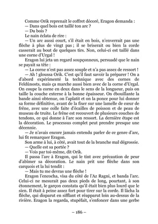 – 186 – 
Comme Orik reprenait le coffret décoré, Eragon demanda : 
— Dans quel bois est taillé ton arc ? 
— Du bois ? 
Le nain éclata de rire : 
— Un arc aussi court, s’il était en bois, n’enverrait pas une flèche à plus de vingt pas ; il se briserait ou bien la corde casserait au bout de quelques tirs. Non, celui-ci est taillé dans une corne d’Urgal ! 
Eragon lui jeta un regard soupçonneux, persuadé que le nain se payait sa tête : 
— La corne n’est pas assez souple et n’a pas assez de ressort ! 
— Ah ! gloussa Orik. C’est qu’il faut savoir la préparer ! On a d’abord expérimenté la technique avec des cornes de Feldûnosts, mais ça marche aussi bien avec de la corne d’Urgal. On coupe la corne en deux dans le sens de la longueur, puis on taille la couche externe à la bonne épaisseur. On ébouillante la bande ainsi obtenue, on l’aplatit et on la ponce pour lui donner sa forme définitive, avant de la fixer sur une lamelle de coeur de frêne, avec une colle faite d’écailles de poisson et de peau de museau de truite. Le frêne est recouvert de plusieurs couches de tendons, ce qui donne à l’arc son ressort. La dernière étape est la décoration. Le processus complet peut prendre presque une décennie. 
— Je n’avais encore jamais entendu parler de ce genre d’arc, lui fit remarquer Eragon. 
Son arme à lui, à côté, avait tout de la branche mal dégrossie. 
— Quelle est sa portée ? 
— Vois par toi-même, dit Orik. 
Il passa l’arc à Eragon, qui le tint avec précaution de peur d’abîmer sa décoration. Le nain prit une flèche dans son carquois et la lui tendit : 
— Mais tu me devras une flèche ! 
Eragon l’encocha, visa du côté de l’Az Ragni, et banda l’arc. Celui-ci ne mesurait pas deux pieds de long, pourtant, à son étonnement, le garçon constata qu’il était bien plus lourd que le sien. Il était à peine assez fort pour tirer sur la corde. Il lâcha la flèche, qui disparut en sifflant et réapparut loin au-dessus de la rivière. Eragon la regarda, stupéfait, s’enfoncer dans une gerbe  