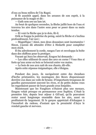 – 187 – 
d’eau au beau milieu de l’Az Ragni. 
Il fit aussitôt appel, dans les arcanes de son esprit, à la puissance de la magie et dit : 
— Gath sem oro un lam iet. 
Au bout de quelques secondes, la flèche jaillit hors de l’eau et traversa les airs dans l’autre sens pour se poser dans sa main tendue. 
— Et voici la flèche que je te dois, fit-il. 
Orik se frappa la poitrine du poing, saisit la flèche et s’inclina profondément, l’air ravi : 
— Magnifique ! Ainsi, mes deux douzaines sont inentamées ! Sinon, j’aurais dû attendre d’être à Hedarth pour compléter mon stock. 
Il ôta adroitement la corde, rangea l’arc et enveloppa la boîte dans des chiffons pour la protéger. 
Voyant qu’Arya les observait, Eragon lui demanda : 
— Les elfes utilisent-ils aussi des arcs en corne ? Vous êtes si forts qu’une arme en bois se briserait entre vos mains. 
— Le bois de nos arcs naît de nos chants, dit-elle. 
Après cette réponse énigmatique, elle s’éloigna. 
Pendant des jours, ils naviguèrent entre des étendues d’herbe printanière, les montagnes des Beors disparaissant derrière eux dans un voile de brume. D’importants troupeaux de gazelles parcouraient souvent les rives, et de petits daims roux les regardaient passer de leurs grands yeux limpides. 
Maintenant que les Fanghurs n’étaient plus une menace, Eragon volait presque en permanence avec Saphira. C’était la première fois, depuis leur séjour à Gil’ead, qu’ils pouvaient rester aussi longtemps ensemble dans les airs, aussi en profitaient-ils largement. Et le garçon appréciait d’échapper à l’inconfort du radeau, d’autant que la proximité d’Arya le rendait gauche et nerveux.  
