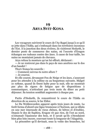 – 188 – 
19 ARYA SVIT-KONA 
Les voyageurs suivirent le cours de l’Az Ragni jusqu’à ce qu’il se jette dans l’Edda, qui s’enfonçait dans les territoires inconnus de l’Est. À la jonction des deux rivières, ils visitèrent Hedarth, le dernier poste de commerce des nains, où l’escorte d’Eragon échangea ses radeaux contre des ânes. À cause de leur taille, les nains ne montaient jamais de chevaux. 
Arya refusa la monture qu’on lui offrait, déclarant : 
— Je ne rentrerai pas dans le pays de mes ancêtres sur le dos d’un baudet ! 
Thorv fronça les sourcils : 
— Comment suivras-tu notre allure ? 
— Je courrai. 
Et elle courut, devançant Feu de Neige et les ânes, s’asseyant pour les attendre à la colline ou au boqueteau suivants. Malgré ce rythme, quand ils firent halte pour la nuit, elle ne montrait pas plus de signes de fatigue que de dispositions à communiquer, n’articulant pas trois mots du dîner au petit déjeuner. Sa tension semblait augmenter à chaque pas. 
Partis d’Hedarth, ils remontèrent le cours de l’Edda en direction de sa source, le lac Eldor. 
Le Du Weldenvarden apparut après trois jours de route. La forêt forma d’abord une ligne brumeuse à l’horizon, qui se dilata en une mer émeraude de vieux chênes, de hêtres et d’érables. Depuis le dos de Saphira, Eragon vit que rien, de l’est au nord, n’entamait l’épaisseur des bois, et il savait qu’ils s’étendaient bien plus loin encore, couvrant toute la longueur de l’Alagaësia. 
La pénombre qu’il devinait, sous la voûte des branches, lui  