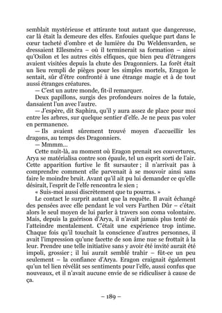 – 189 – 
semblait mystérieuse et attirante tout autant que dangereuse, car là était la demeure des elfes. Enfouies quelque part dans le coeur tacheté d’ombre et de lumière du Du Weldenvarden, se dressaient Ellesméra – où il terminerait sa formation – ainsi qu’Osilon et les autres cités elfiques, que bien peu d’étrangers avaient visitées depuis la chute des Dragonniers. La forêt était un lieu rempli de pièges pour les simples mortels, Eragon le sentait, sûr d’être confronté à une étrange magie et à de tout aussi étranges créatures. 
— C’est un autre monde, fit-il remarquer. 
Deux papillons, surgis des profondeurs noires de la futaie, dansaient l’un avec l’autre. 
— J’espère, dit Saphira, qu’il y aura assez de place pour moi entre les arbres, sur quelque sentier d’elfe. Je ne peux pas voler en permanence. 
— Ils avaient sûrement trouvé moyen d’accueillir les dragons, au temps des Dragonniers. 
— Mmmm… 
Cette nuit-là, au moment où Eragon prenait ses couvertures, Arya se matérialisa contre son épaule, tel un esprit sorti de l’air. Cette apparition furtive le fit sursauter ; il n’arrivait pas à comprendre comment elle parvenait à se mouvoir ainsi sans faire le moindre bruit. Avant qu’il ait pu lui demander ce qu’elle désirait, l’esprit de l’elfe rencontra le sien ; 
« Suis-moi aussi discrètement que tu pourras. » 
Le contact le surprit autant que la requête. Il avait échangé des pensées avec elle pendant le vol vers Farthen Dûr – c’était alors le seul moyen de lui parler à travers son coma volontaire. Mais, depuis la guérison d’Arya, il n’avait jamais plus tenté de l’atteindre mentalement. C’était une expérience trop intime. Chaque fois qu’il touchait la conscience d’autres personnes, il avait l’impression qu’une facette de son âme nue se frottait à la leur. Prendre une telle initiative sans y avoir été invité aurait été impoli, grossier ; il lui aurait semblé trahir – fût-ce un peu seulement – la confiance d’Arya. Eragon craignait également qu’un tel lien révélât ses sentiments pour l’elfe, aussi confus que nouveaux, et il n’avait aucune envie de se ridiculiser à cause de ça.  