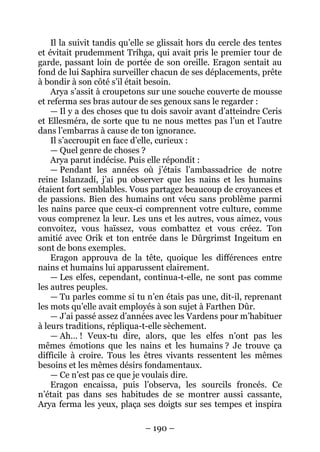 – 190 – 
Il la suivit tandis qu’elle se glissait hors du cercle des tentes et évitait prudemment Tríhga, qui avait pris le premier tour de garde, passant loin de portée de son oreille. Eragon sentait au fond de lui Saphira surveiller chacun de ses déplacements, prête à bondir à son côté s’il était besoin. 
Arya s’assit à croupetons sur une souche couverte de mousse et referma ses bras autour de ses genoux sans le regarder : 
— Il y a des choses que tu dois savoir avant d’atteindre Ceris et Ellesméra, de sorte que tu ne nous mettes pas l’un et l’autre dans l’embarras à cause de ton ignorance. 
Il s’accroupit en face d’elle, curieux : 
— Quel genre de choses ? 
Arya parut indécise. Puis elle répondit : 
— Pendant les années où j’étais l’ambassadrice de notre reine Islanzadí, j’ai pu observer que les nains et les humains étaient fort semblables. Vous partagez beaucoup de croyances et de passions. Bien des humains ont vécu sans problème parmi les nains parce que ceux-ci comprennent votre culture, comme vous comprenez la leur. Les uns et les autres, vous aimez, vous convoitez, vous haïssez, vous combattez et vous créez. Ton amitié avec Orik et ton entrée dans le Dûrgrimst Ingeitum en sont de bons exemples. 
Eragon approuva de la tête, quoique les différences entre nains et humains lui apparussent clairement. 
— Les elfes, cependant, continua-t-elle, ne sont pas comme les autres peuples. 
— Tu parles comme si tu n’en étais pas une, dit-il, reprenant les mots qu’elle avait employés à son sujet à Farthen Dûr. 
— J’ai passé assez d’années avec les Vardens pour m’habituer à leurs traditions, répliqua-t-elle sèchement. 
— Ah… ! Veux-tu dire, alors, que les elfes n’ont pas les mêmes émotions que les nains et les humains ? Je trouve ça difficile à croire. Tous les êtres vivants ressentent les mêmes besoins et les mêmes désirs fondamentaux. 
— Ce n’est pas ce que je voulais dire. 
Eragon encaissa, puis l’observa, les sourcils froncés. Ce n’était pas dans ses habitudes de se montrer aussi cassante, Arya ferma les yeux, plaça ses doigts sur ses tempes et inspira  