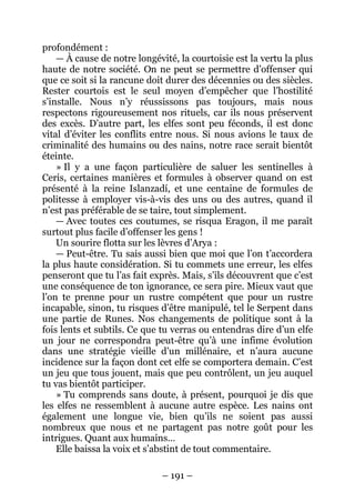 – 191 – 
profondément : 
— À cause de notre longévité, la courtoisie est la vertu la plus haute de notre société. On ne peut se permettre d’offenser qui que ce soit si la rancune doit durer des décennies ou des siècles. Rester courtois est le seul moyen d’empêcher que l’hostilité s’installe. Nous n’y réussissons pas toujours, mais nous respectons rigoureusement nos rituels, car ils nous préservent des excès. D’autre part, les elfes sont peu féconds, il est donc vital d’éviter les conflits entre nous. Si nous avions le taux de criminalité des humains ou des nains, notre race serait bientôt éteinte. 
» Il y a une façon particulière de saluer les sentinelles à Ceris, certaines manières et formules à observer quand on est présenté à la reine Islanzadí, et une centaine de formules de politesse à employer vis-à-vis des uns ou des autres, quand il n’est pas préférable de se taire, tout simplement. 
— Avec toutes ces coutumes, se risqua Eragon, il me paraît surtout plus facile d’offenser les gens ! 
Un sourire flotta sur les lèvres d’Arya : 
— Peut-être. Tu sais aussi bien que moi que l’on t’accordera la plus haute considération. Si tu commets une erreur, les elfes penseront que tu l’as fait exprès. Mais, s’ils découvrent que c’est une conséquence de ton ignorance, ce sera pire. Mieux vaut que l’on te prenne pour un rustre compétent que pour un rustre incapable, sinon, tu risques d’être manipulé, tel le Serpent dans une partie de Runes. Nos changements de politique sont à la fois lents et subtils. Ce que tu verras ou entendras dire d’un elfe un jour ne correspondra peut-être qu’à une infime évolution dans une stratégie vieille d’un millénaire, et n’aura aucune incidence sur la façon dont cet elfe se comportera demain. C’est un jeu que tous jouent, mais que peu contrôlent, un jeu auquel tu vas bientôt participer. 
» Tu comprends sans doute, à présent, pourquoi je dis que les elfes ne ressemblent à aucune autre espèce. Les nains ont également une longue vie, bien qu’ils ne soient pas aussi nombreux que nous et ne partagent pas notre goût pour les intrigues. Quant aux humains… 
Elle baissa la voix et s’abstint de tout commentaire.  