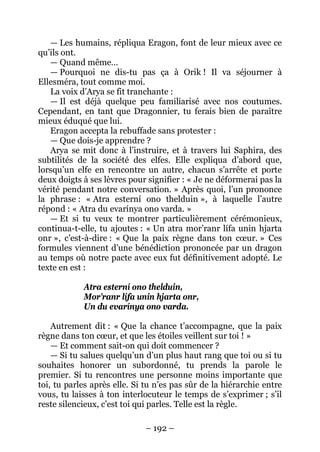 – 192 – 
— Les humains, répliqua Eragon, font de leur mieux avec ce qu’ils ont. 
— Quand même… 
— Pourquoi ne dis-tu pas ça à Orik ! Il va séjourner à Ellesméra, tout comme moi. 
La voix d’Arya se fit tranchante : 
— Il est déjà quelque peu familiarisé avec nos coutumes. Cependant, en tant que Dragonnier, tu ferais bien de paraître mieux éduqué que lui. 
Eragon accepta la rebuffade sans protester : 
— Que dois-je apprendre ? 
Arya se mit donc à l’instruire, et à travers lui Saphira, des subtilités de la société des elfes. Elle expliqua d’abord que, lorsqu’un elfe en rencontre un autre, chacun s’arrête et porte deux doigts à ses lèvres pour signifier : « Je ne déformerai pas la vérité pendant notre conversation. » Après quoi, l’un prononce la phrase : « Atra esterní ono thelduin », à laquelle l’autre répond : « Atra du evarínya ono varda. » 
— Et si tu veux te montrer particulièrement cérémonieux, continua-t-elle, tu ajoutes : « Un atra mor’ranr lífa unin hjarta onr », c’est-à-dire : « Que la paix règne dans ton coeur. » Ces formules viennent d’une bénédiction prononcée par un dragon au temps où notre pacte avec eux fut définitivement adopté. Le texte en est : 
Atra esterní ono thelduin, 
Mor’ranr lífa unin hjarta onr, 
Un du evarínya ono varda. 
Autrement dit : « Que la chance t’accompagne, que la paix règne dans ton coeur, et que les étoiles veillent sur toi ! » 
— Et comment sait-on qui doit commencer ? 
— Si tu salues quelqu’un d’un plus haut rang que toi ou si tu souhaites honorer un subordonné, tu prends la parole le premier. Si tu rencontres une personne moins importante que toi, tu parles après elle. Si tu n’es pas sûr de la hiérarchie entre vous, tu laisses à ton interlocuteur le temps de s’exprimer ; s’il reste silencieux, c’est toi qui parles. Telle est la règle.  