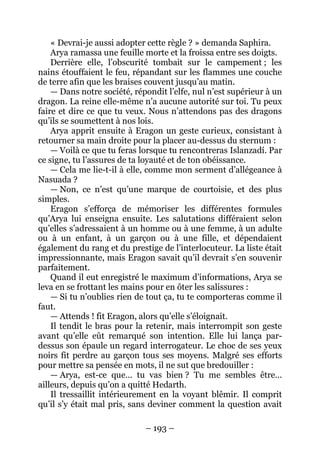 – 193 – 
« Devrai-je aussi adopter cette règle ? » demanda Saphira. 
Arya ramassa une feuille morte et la froissa entre ses doigts. 
Derrière elle, l’obscurité tombait sur le campement ; les nains étouffaient le feu, répandant sur les flammes une couche de terre afin que les braises couvent jusqu’au matin. 
— Dans notre société, répondit l’elfe, nul n’est supérieur à un dragon. La reine elle-même n’a aucune autorité sur toi. Tu peux faire et dire ce que tu veux. Nous n’attendons pas des dragons qu’ils se soumettent à nos lois. 
Arya apprit ensuite à Eragon un geste curieux, consistant à retourner sa main droite pour la placer au-dessus du sternum : 
— Voilà ce que tu feras lorsque tu rencontreras Islanzadí. Par ce signe, tu l’assures de ta loyauté et de ton obéissance. 
— Cela me lie-t-il à elle, comme mon serment d’allégeance à Nasuada ? 
— Non, ce n’est qu’une marque de courtoisie, et des plus simples. 
Eragon s’efforça de mémoriser les différentes formules qu’Arya lui enseigna ensuite. Les salutations différaient selon qu’elles s’adressaient à un homme ou à une femme, à un adulte ou à un enfant, à un garçon ou à une fille, et dépendaient également du rang et du prestige de l’interlocuteur. La liste était impressionnante, mais Eragon savait qu’il devrait s’en souvenir parfaitement. 
Quand il eut enregistré le maximum d’informations, Arya se leva en se frottant les mains pour en ôter les salissures : 
— Si tu n’oublies rien de tout ça, tu te comporteras comme il faut. 
— Attends ! fit Eragon, alors qu’elle s’éloignait. 
Il tendit le bras pour la retenir, mais interrompit son geste avant qu’elle eût remarqué son intention. Elle lui lança par- dessus son épaule un regard interrogateur. Le choc de ses yeux noirs fit perdre au garçon tous ses moyens. Malgré ses efforts pour mettre sa pensée en mots, il ne sut que bredouiller : 
— Arya, est-ce que… tu vas bien ? Tu me sembles être… ailleurs, depuis qu’on a quitté Hedarth. 
Il tressaillit intérieurement en la voyant blêmir. Il comprit qu’il s’y était mal pris, sans deviner comment la question avait  