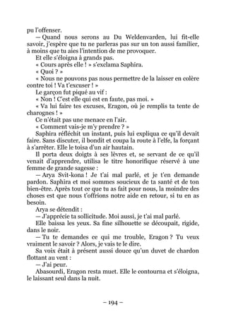 – 194 – 
pu l’offenser. 
— Quand nous serons au Du Weldenvarden, lui fit-elle savoir, j’espère que tu ne parleras pas sur un ton aussi familier, à moins que tu aies l’intention de me provoquer. 
Et elle s’éloigna à grands pas. 
« Cours après elle ! » s’exclama Saphira. 
« Quoi ? » 
« Nous ne pouvons pas nous permettre de la laisser en colère contre toi ! Va t’excuser ! » 
Le garçon fut piqué au vif : 
« Non ! C’est elle qui est en faute, pas moi. » 
« Va lui faire tes excuses, Eragon, où je remplis ta tente de charognes ! » 
Ce n’était pas une menace en l’air. 
« Comment vais-je m’y prendre ? » 
Saphira réfléchit un instant, puis lui expliqua ce qu’il devait faire. Sans discuter, il bondit et coupa la route à l’elfe, la forçant à s’arrêter. Elle le toisa d’un air hautain. 
Il porta deux doigts à ses lèvres et, se servant de ce qu’il venait d’apprendre, utilisa le titre honorifique réservé à une femme de grande sagesse : 
— Arya Svit-kona ! Je t’ai mal parlé, et je t’en demande pardon. Saphira et moi sommes soucieux de ta santé et de ton bien-être. Après tout ce que tu as fait pour nous, la moindre des choses est que nous t’offrions notre aide en retour, si tu en as besoin. 
Arya se détendit : 
— J’apprécie ta sollicitude. Moi aussi, je t’ai mal parlé. 
Elle baissa les yeux. Sa fine silhouette se découpait, rigide, dans le noir. 
— Tu te demandes ce qui me trouble, Eragon ? Tu veux vraiment le savoir ? Alors, je vais te le dire. 
Sa voix était à présent aussi douce qu’un duvet de chardon flottant au vent : 
— J’ai peur. 
Abasourdi, Eragon resta muet. Elle le contourna et s’éloigna, le laissant seul dans la nuit.  