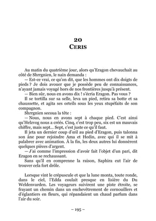 – 195 – 
20 CERIS 
Au matin du quatrième jour, alors qu’Eragon chevauchait au côté de Shrrgnien, le nain demanda : 
— Est-ce vrai, ce qu’on dit, que les hommes ont dix doigts de pieds ? Je dois avouer que je possède peu de connaissances, n’ayant jamais voyagé hors de nos frontières jusqu’à présent. 
— Bien sûr, nous en avons dix ! s’écria Eragon. Pas vous ? 
Il se tortilla sur sa selle, leva un pied, retira sa botte et sa chaussette, et agita ses orteils sous les yeux stupéfaits de son compagnon. 
Shrrgnien secoua la tête : 
— Nous, nous en avons sept à chaque pied. C’est ainsi qu’Helzvog nous a créés. Cinq, c’est trop peu, six est un mauvais chiffre, mais sept… Sept, c’est juste ce qu’il faut. 
Il jeta un dernier coup d’oeil au pied d’Eragon, puis talonna son âne pour rejoindre Ama et Hedin, avec qui il se mit à palabrer avec animation. À la fin, les deux autres lui donnèrent quelques pièces d’argent. 
— J’ai comme l’impression d’avoir fait l’objet d’un pari, dit Eragon en se rechaussant. 
Sans qu’il en comprenne la raison, Saphira eut l’air de trouver cela fort drôle. 
Lorsque vint le crépuscule et que la lune monta, toute ronde, dans le ciel, l’Edda coulait presque en lisière du Du Weldenvarden. Les voyageurs suivirent une piste étroite, se frayant un chemin dans un enchevêtrement de cornouillers et d’églantiers en fleurs, qui répandaient un chaud parfum dans l’air du soir.  
