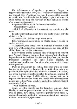 – 196 – 
Un frémissement d’impatience parcourut Eragon à l’approche de la sombre forêt, car il foulait désormais les terres des elfes, et Ceris n’était plus très loin, il raccourcit les rênes et se pencha sur l’encolure de Feu de Neige. Saphira se montrait aussi excitée que lui ; elle marchait en tête, agitant sa queue d’un mouvement nerveux. 
Eragon avait l’impression de chevaucher en rêve. 
— Ça semble irréel, dit-il. 
— Oui. Ici, les légendes du temps passé parcourent encore la terre. 
Ils débouchèrent finalement dans une petite prairie, entre la rivière et la forêt. 
— Arrêtez-vous ! ordonna Arya à voix basse. 
Elle s’avança, seule, au milieu de l’herbe drue, et s’écria en ancien langage : 
— Approchez, mes frères ! Vous n’avez rien à craindre. C’est moi, Arya d’Ellesméra. Mes compagnons sont des amis et des alliés ; ils ne nous veulent aucun mal. 
Elle prononça encore quelques mots qu’Eragon ne comprit pas. Pendant plusieurs minutes, il n’y eut pas d’autre bruit que le grondement de la rivière derrière eux, jusqu’à ce que, sous la frondaison immobile, une ligne d’elfes apparût, si soudainement qu’Eragon n’aurait su dire comment la chose s’était produite. 
Dans un bruissement de feuilles, deux elfes armés de longs javelots se placèrent en bordure de la forêt, deux autres se juchèrent avec légèreté sur les branches noueuses d’un chêne, des arcs à la main. Tous étaient vêtus d’une tunique couleur de mousse et d’une cape doublée d’écorce souple, retenue à l’épaule par une broche d’ivoire. Les tresses de l’un étaient aussi noires que celles d’Arya. Les cheveux des trois autres brillaient comme des étoiles. 
— Oui, c’est moi, dit Arya. 
Alors, les elfes perchés sur les branches sautèrent dans l’herbe, et tous les quatre coururent serrer Arya dans leurs bras avec de grands rires clairs. Puis ils se prirent par la main et, comme des enfants qui font la ronde, entamèrent une chanson, tournant autour d’elle joyeusement.  