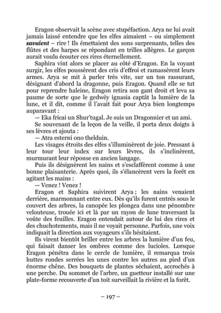 – 197 – 
Eragon observait la scène avec stupéfaction. Arya ne lui avait jamais laissé entendre que les elfes aimaient – ou simplement savaient – rire ! Ils émettaient des sons surprenants, telles des flûtes et des harpes se répondant en trilles allègres. Le garçon aurait voulu écouter ces rires éternellement. 
Saphira vint alors se placer au côté d’Eragon. En la voyant surgir, les elfes poussèrent des cris d’effroi et ramassèrent leurs armes. Arya se mit à parler très vite, sur un ton rassurant, désignant d’abord la dragonne, puis Eragon. Quand elle se tut pour reprendre haleine, Eragon retira son gant droit et leva sa paume de sorte que le gedwëy ignasia captât la lumière de la lune, et il dit, comme il l’avait fait pour Arya bien longtemps auparavant : 
— Eka fricai un Shur’tugal. Je suis un Dragonnier et un ami. 
Se souvenant de la leçon de la veille, il porta deux doigts à ses lèvres et ajouta : 
— Atra esterní ono thelduin. 
Les visages étroits des elfes s’illuminèrent de joie. Pressant à leur tour leur index sur leurs lèvres, ils s’inclinèrent, murmurant leur réponse en ancien langage. 
Puis ils désignèrent les nains et s’esclaffèrent comme à une bonne plaisanterie. Après quoi, ils s’élancèrent vers la forêt en agitant les mains : 
— Venez ! Venez ! 
Eragon et Saphira suivirent Arya ; les nains venaient derrière, marmonnant entre eux. Dès qu’ils furent entrés sous le couvert des arbres, la canopée les plongea dans une pénombre velouteuse, trouée ici et là par un rayon de lune traversant la voûte des feuilles. Eragon entendait autour de lui des rires et des chuchotements, mais il ne voyait personne. Parfois, une voix indiquait la direction aux voyageurs s’ils hésitaient. 
Ils virent bientôt briller entre les arbres la lumière d’un feu, qui faisait danser les ombres comme des lucioles. Lorsque Eragon pénétra dans le cercle de lumière, il remarqua trois huttes rondes serrées les unes contre les autres au pied d’un énorme chêne. Des bouquets de plantes séchaient, accrochés à une perche. Du sommet de l’arbre, un guetteur installé sur une plate-forme recouverte d’un toit surveillait la rivière et la forêt.  