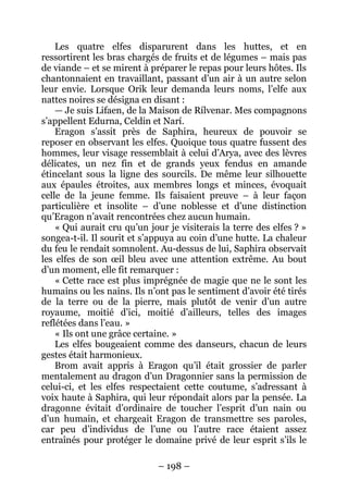 – 198 – 
Les quatre elfes disparurent dans les huttes, et en ressortirent les bras chargés de fruits et de légumes – mais pas de viande – et se mirent à préparer le repas pour leurs hôtes. Ils chantonnaient en travaillant, passant d’un air à un autre selon leur envie. Lorsque Orik leur demanda leurs noms, l’elfe aux nattes noires se désigna en disant : 
— Je suis Lifaen, de la Maison de Rílvenar. Mes compagnons s’appellent Edurna, Celdin et Narí. 
Eragon s’assit près de Saphira, heureux de pouvoir se reposer en observant les elfes. Quoique tous quatre fussent des hommes, leur visage ressemblait à celui d’Arya, avec des lèvres délicates, un nez fin et de grands yeux fendus en amande étincelant sous la ligne des sourcils. De même leur silhouette aux épaules étroites, aux membres longs et minces, évoquait celle de la jeune femme. Ils faisaient preuve – à leur façon particulière et insolite – d’une noblesse et d’une distinction qu’Eragon n’avait rencontrées chez aucun humain. 
« Qui aurait cru qu’un jour je visiterais la terre des elfes ? » songea-t-il. Il sourit et s’appuya au coin d’une hutte. La chaleur du feu le rendait somnolent. Au-dessus de lui, Saphira observait les elfes de son oeil bleu avec une attention extrême. Au bout d’un moment, elle fit remarquer : 
« Cette race est plus imprégnée de magie que ne le sont les humains ou les nains. Ils n’ont pas le sentiment d’avoir été tirés de la terre ou de la pierre, mais plutôt de venir d’un autre royaume, moitié d’ici, moitié d’ailleurs, telles des images reflétées dans l’eau. » 
« Ils ont une grâce certaine. » 
Les elfes bougeaient comme des danseurs, chacun de leurs gestes était harmonieux. 
Brom avait appris à Eragon qu’il était grossier de parler mentalement au dragon d’un Dragonnier sans la permission de celui-ci, et les elfes respectaient cette coutume, s’adressant à voix haute à Saphira, qui leur répondait alors par la pensée. La dragonne évitait d’ordinaire de toucher l’esprit d’un nain ou d’un humain, et chargeait Eragon de transmettre ses paroles, car peu d’individus de l’une ou l’autre race étaient assez entraînés pour protéger le domaine privé de leur esprit s’ils le  
