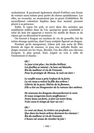 – 199 – 
souhaitaient. Il paraissait également abusif d’utiliser une forme de contact aussi intime pour parler de choses quotidiennes. Les elfes, en revanche, ne montraient pas ce genre d’inhibition. Ils accueillaient volontiers Saphira dans leur mental, prenant plaisir à sa présence. 
Enfin, le repas fut prêt, et servi dans des assiettes qui semblaient taillées dans de l’os, quoiqu’un grain semblable à celui du bois fut apparent à travers les motifs de fleurs et de vignes qui en décoraient le pourtour. 
On fournit à Eragon un cruchon de vin de groseille, fait du même étrange matériau, dont l’anse sculptée figurait un dragon. 
Pendant qu’ils mangeaient, Lifaen prit une sorte de flûte formée de tiges de roseaux, et joua une mélodie fluide, ses doigts courant sur les trous. Bientôt, l’un des elfes aux cheveux d’argent, le plus grand, Narí, joignit sa voix à celle de l’instrument et chanta : 
Oh ! 
Le jour n’est plus ; les étoiles brillent, 
Les feuilles se taisent ; la lune est blanche. 
Ris du malheur et ris de l’ennemi, 
Pour la protégée de Menoa, la nuit est sûre ! 
Le conflit nous a pris l’enfant de la forêt, 
La vie nous a enlevé la fille des arbres ! 
Libérée de la peur, libérée de la flamme, 
Elle a tiré un Dragonnier de la rumeur des ombres. 
De nouveau les dragons chevaucheront le vent, 
Et nous vengerons leurs souffrances ! 
Notre lame est forte, et fort est notre bras, 
Voici venu le temps de tuer un roi ! 
Oh ! 
Le vent est doux, la rivière est profonde ; 
Que dans les hauts arbres dorment les oiseaux ! 
Ris du malheur et ris de l’ennemi, 
L’heure est venue de récolter la joie !  