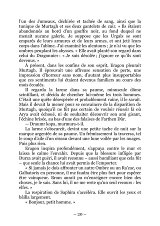 – 20 – 
l’un des Jumeaux, déchirée et tachée de sang, ainsi que la tunique de Murtagh et ses deux gantelets de cuir. « Ils étaient abandonnés au bord d’un gouffre noir, au fond duquel ne menait aucune galerie. Je suppose que les Urgals se sont emparés de leurs armures et de leurs armes, et ont jeté leurs corps dans l’abîme. J’ai examiné les alentours ; je n’ai vu que les ombres peuplant les abysses. » Elle avait planté son regard dans celui du Dragonnier : « Je suis désolée ; j’ignore ce qu’ils sont devenus. » 
À présent, dans les confins de son esprit, Eragon pleurait Murtagh. Il éprouvait une affreuse sensation de perte, une impression d’horreur sans nom, d’autant plus insupportables que ces sentiments lui étaient devenus familiers au cours des mois écoulés. 
Il regarda la larme dans sa paume, minuscule dôme scintillant, et décida de chercher lui-même les trois hommes. C’était une quête désespérée et probablement vaine, il le savait. Mais il devait la mener pour se convaincre de la disparition de Murtagh, quoiqu’il ne fût pas certain de vouloir réussir là où Arya avait échoué, ni de souhaiter découvrir son ami gisant, l’échine brisée, au bas d’une des falaises de Farthen Dûr. 
— Draumr kopa, murmura-t-il. 
La larme s’obscurcit, devint une petite tache de nuit sur la marque argentée de sa paume. Un frémissement la traversa, tel le coup d’aile d’un oiseau devant une lune voilée par les nuages. Puis plus rien. 
Eragon inspira profondément, s’appuya contre le mur et laissa le calme l’envahir. Depuis que la blessure infligée par Durza avait guéri, il avait reconnu – aussi humiliant que cela fût – que seule la chance lui avait permis de l’emporter. 
« Si jamais je dois affronter un autre Ombre ou un Ra’zac, ou Galbatorix en personne, il me faudra être plus fort pour espérer être vainqueur. Brom aurait pu m’enseigner encore bien des choses, je le sais. Sans lui, il ne me reste qu’un seul recours : les elfes. » 
La respiration de Saphira s’accéléra. Elle ouvrit les yeux et bâilla largement. 
« Bonjour, petit homme. »  