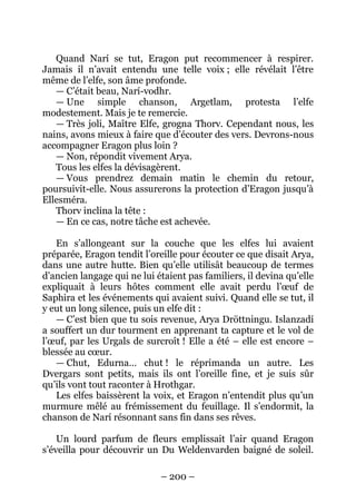 – 200 – 
Quand Narí se tut, Eragon put recommencer à respirer. Jamais il n’avait entendu une telle voix ; elle révélait l’être même de l’elfe, son âme profonde. 
— C’était beau, Narí-vodhr. 
— Une simple chanson, Argetlam, protesta l’elfe modestement. Mais je te remercie. 
— Très joli, Maître Elfe, grogna Thorv. Cependant nous, les nains, avons mieux à faire que d’écouter des vers. Devrons-nous accompagner Eragon plus loin ? 
— Non, répondit vivement Arya. 
Tous les elfes la dévisagèrent. 
— Vous prendrez demain matin le chemin du retour, poursuivit-elle. Nous assurerons la protection d’Eragon jusqu’à Ellesméra. 
Thorv inclina la tête : 
— En ce cas, notre tâche est achevée. 
En s’allongeant sur la couche que les elfes lui avaient préparée, Eragon tendit l’oreille pour écouter ce que disait Arya, dans une autre hutte. Bien qu’elle utilisât beaucoup de termes d’ancien langage qui ne lui étaient pas familiers, il devina qu’elle expliquait à leurs hôtes comment elle avait perdu l’oeuf de Saphira et les événements qui avaient suivi. Quand elle se tut, il y eut un long silence, puis un elfe dit : 
— C’est bien que tu sois revenue, Arya Dröttningu. Islanzadí a souffert un dur tourment en apprenant ta capture et le vol de l’oeuf, par les Urgals de surcroît ! Elle a été – elle est encore – blessée au coeur. 
— Chut, Edurna… chut ! le réprimanda un autre. Les Dvergars sont petits, mais ils ont l’oreille fine, et je suis sûr qu’ils vont tout raconter à Hrothgar. 
Les elfes baissèrent la voix, et Eragon n’entendit plus qu’un murmure mêlé au frémissement du feuillage. Il s’endormit, la chanson de Narí résonnant sans fin dans ses rêves. 
Un lourd parfum de fleurs emplissait l’air quand Eragon s’éveilla pour découvrir un Du Weldenvarden baigné de soleil.  