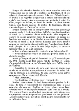 – 202 – 
Eragon alla chercher l’étalon et le remit entre les mains de Thorv, ainsi que sa selle et le matériel de toilettage. Il fit ses adieux à chacun des guerriers nains. Puis, aux côtés de Saphira et d’Orik, il les regarda s’éloigner sur le sentier par où ils étaient arrivés. Après quoi, avec ses compagnons restants, il suivit les elfes jusqu’à un hallier, au bord de l’Edda. Là, deux canoës blancs, aux flancs décorés de motifs de feuillages, étaient amarrés de part et d’autre d’un rocher. 
Eragon monta à bord du plus proche et coinça son paquetage sous ses pieds. Il était stupéfait par la légèreté de l’embarcation, il aurait pu la soulever d’une seule main. Plus surprenant encore, la coque paraissait faite de panneaux en écorce de bouleau, sur lesquels on ne décelait aucune trace d’assemblage. Curieux, il passa la main dessus. L’écorce était dure, tendue comme un parchemin, et aussi froide que l’eau dans laquelle elle était plongée. Il la tapota de son doigt replié ; la carcasse fibreuse vibra tel un tambour muet. 
— Tous vos bateaux sont-ils construits ainsi ? demanda-t-il. 
— Nous fabriquons ceux-ci en chantant pour le cèdre ou le chêne le plus fin. 
Avant qu’Eragon ait pu lui demander ce qu’il entendait par là, Orik monta dans leur canot, tandis qu’Arya et Lifaen s’appropriaient l’autre. Arya s’adressa à Edurna et Celdin, restés sur la rive : 
— Surveillez le chemin, de sorte que nous ne soyons pas suivis, et ne révélez notre présence à personne. La reine doit être la première à l’apprendre. Je vous enverrai deux autres compagnons dès notre arrivée à Sílthrim. 
— Arya Dröttningu. 
— Que les étoiles veillent sur vous ! répondit-elle. 
Narí et Lifaen tirèrent du fond des canoës des perches de dix pieds de long et poussèrent les embarcations dans le sens contraire du courant. Saphira se laissa glisser dans l’eau derrière eux et les rattrapa en marchant dans le lit de la rivière. Elle lança à Eragon un clin d’oeil nonchalant, puis s’immergea en projetant une montagne d’eau par-dessus son dos puissant. Les elfes éclatèrent de rire et lui firent maints compliments sur sa taille et sa force.  
