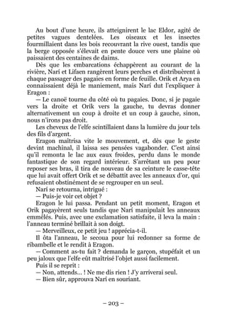 – 203 – 
Au bout d’une heure, ils atteignirent le lac Eldor, agité de petites vagues dentelées. Les oiseaux et les insectes fourmillaient dans les bois recouvrant la rive ouest, tandis que la berge opposée s’élevait en pente douce vers une plaine où paissaient des centaines de daims. 
Dès que les embarcations échappèrent au courant de la rivière, Narí et Lifaen rangèrent leurs perches et distribuèrent à chaque passager des pagaies en forme de feuille. Orik et Arya en connaissaient déjà le maniement, mais Narí dut l’expliquer à Eragon : 
— Le canoë tourne du côté où tu pagaies. Donc, si je pagaie vers la droite et Orik vers la gauche, tu devras donner alternativement un coup à droite et un coup à gauche, sinon, nous n’irons pas droit. 
Les cheveux de l’elfe scintillaient dans la lumière du jour tels des fils d’argent. 
Eragon maîtrisa vite le mouvement, et, dès que le geste devint machinal, il laissa ses pensées vagabonder. C’est ainsi qu’il remonta le lac aux eaux froides, perdu dans le monde fantastique de son regard intérieur. S’arrêtant un peu pour reposer ses bras, il tira de nouveau de sa ceinture le casse-tête que lui avait offert Orik et se débattit avec les anneaux d’or, qui refusaient obstinément de se regrouper en un seul. 
Narí se retourna, intrigué : 
— Puis-je voir cet objet ? 
Eragon le lui passa. Pendant un petit moment, Eragon et Orik pagayèrent seuls tandis que Narí manipulait les anneaux emmêlés. Puis, avec une exclamation satisfaite, il leva la main : l’anneau terminé brillait à son doigt. 
— Merveilleux, ce petit jeu ! apprécia-t-il. 
Il ôta l’anneau, le secoua pour lui redonner sa forme de ribambelle et le rendit à Eragon. 
— Comment as-tu fait ? demanda le garçon, stupéfait et un peu jaloux que l’elfe eût maîtrisé l’objet aussi facilement. 
Puis il se reprit : 
— Non, attends… ! Ne me dis rien ! J’y arriverai seul. 
— Bien sûr, approuva Narí en souriant.  