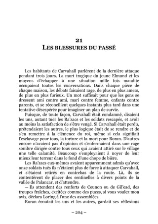 – 204 – 
21 LES BLESSURES DU PASSÉ 
Les habitants de Carvahall parlèrent de la dernière attaque pendant trois jours. La mort tragique du jeune Elmund et les moyens d’échapper à une situation mille fois maudite occupaient toutes les conversations. Dans chaque pièce de chaque maison, les débats faisaient rage, de plus en plus amers, de plus en plus furieux. Un mot suffisait pour que les gens se dressent ami contre ami, mari contre femme, enfants contre parents, et se réconcilient quelques instants plus tard dans une tentative désespérée pour imaginer un plan de survie. 
Puisque, de toute façon, Carvahall était condamné, disaient les uns, autant tuer les Ra’zacs et les soldats rescapés, et avoir au moins la satisfaction de s’être vengé. Si Carvahall était perdu, prétendaient les autres, le plus logique était de se rendre et de s’en remettre à la clémence du roi, même si cela signifiait l’esclavage pour tous, la torture et la mort pour Roran. D’autres encore n’avaient pas d’opinion et s’enfermaient dans une rage sombre dirigée contre tous ceux qui avaient attiré sur le village une telle calamité. Beaucoup s’employaient à noyer de leur mieux leur terreur dans le fond d’une chope de bière. 
Les Ra’zacs eux-mêmes avaient apparemment admis qu’avec onze soldats tués ils n’étaient plus de force à attaquer Carvahall, et s’étaient retirés en contrebas de la route. Là, ils se contentèrent de placer des sentinelles à divers points de la vallée de Palancar, et d’attendre. 
— Ils attendent des renforts de Ceunon ou de Gil’ead, des troupes fraîches, excitées comme des puces, si vous voulez mon avis, déclara Loring à l’une des assemblées. 
Roran écoutait les uns et les autres, gardait ses réflexions  
