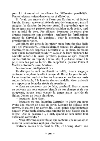 – 205 – 
pour lui et examinait en silence les différentes possibilités. Toutes lui paraissaient dangereuses et aléatoires. 
Il n’avait pas encore dit à Sloan que Katrina et lui étaient fiancés. Il savait que c’était folie de retarder le moment, mais il craignait la réaction du boucher quand il apprendrait que les jeunes gens avaient passé outre à la tradition et, de ce fait, sapé son autorité de père. Par ailleurs, beaucoup de soucis plus urgents occupaient son attention ; renforcer les fortifications autour de Carvahall lui paraissait, pour le moment, de la première importance. 
Convaincre des gens de lui prêter main-forte fut plus facile qu’il ne l’avait espéré. Depuis le dernier combat, les villageois se montraient mieux disposés à l’écouter et à lui obéir, du moins ceux qui ne l’accusaient pas d’être la cause de leurs malheurs. Sa nouvelle autorité le laissa perplexe, jusqu’à ce qu’il comprît qu’elle était due au respect, à la crainte, et peut-être même à la peur, suscités par sa tuerie. On l’appelait à présent Puissant Marteau. Roran Puissant Marteau. 
Le surnom ne lui déplaisait pas. 
Tandis que la nuit emplissait la vallée, Roran s’appuya contre un mur, dans la salle à manger de Horst, les yeux fermés. La conversation roulait entre les hommes et les femmes assis autour de la table, à la lumière d’une chandelle. Kiselt achevait son rapport sur l’état des stocks de nourriture : 
— Nous ne mourrons pas de faim, conclut-il. Mais, si nous ne pouvons pas nous occuper bientôt de nos champs et de nos troupeaux, autant nous couper la gorge avant l’arrivée de l’hiver. Ce sera un destin plus doux. 
— Foutaises ! jura Horst. 
— Foutaises ou pas, intervint Gertrude, je doute que nous ayons une chance de nous en sortir. Lorsque les soldats sont arrivés, ils étaient à un contre dix. Ils ont perdu onze hommes ; nous en avons perdu douze, sans compter les neuf blessés que je soigne. Que se passera-t-il, Horst, quand ce sera notre tour d’être à un contre dix ? 
— Nous offrirons aux bardes et aux conteurs une raison de se souvenir de nos noms, répliqua le forgeron. 
Gertrude secoua tristement la tête, et Loring abattit son  