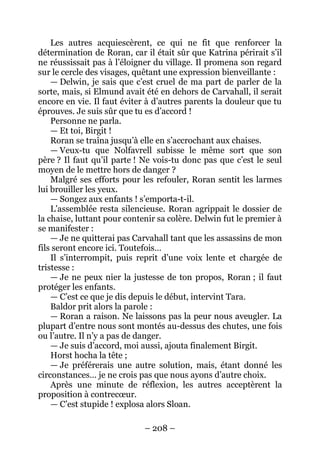 – 208 – 
Les autres acquiescèrent, ce qui ne fit que renforcer la détermination de Roran, car il était sûr que Katrina périrait s’il ne réussissait pas à l’éloigner du village. Il promena son regard sur le cercle des visages, quêtant une expression bienveillante : 
— Delwin, je sais que c’est cruel de ma part de parler de la sorte, mais, si Elmund avait été en dehors de Carvahall, il serait encore en vie. Il faut éviter à d’autres parents la douleur que tu éprouves. Je suis sûr que tu es d’accord ! 
Personne ne parla. 
— Et toi, Birgit ! 
Roran se traîna jusqu’à elle en s’accrochant aux chaises. 
— Veux-tu que Nolfavrell subisse le même sort que son père ? Il faut qu’il parte ! Ne vois-tu donc pas que c’est le seul moyen de le mettre hors de danger ? 
Malgré ses efforts pour les refouler, Roran sentit les larmes lui brouiller les yeux. 
— Songez aux enfants ! s’emporta-t-il. 
L’assemblée resta silencieuse. Roran agrippait le dossier de la chaise, luttant pour contenir sa colère. Delwin fut le premier à se manifester : 
— Je ne quitterai pas Carvahall tant que les assassins de mon fils seront encore ici. Toutefois… 
Il s’interrompit, puis reprit d’une voix lente et chargée de tristesse : 
— Je ne peux nier la justesse de ton propos, Roran ; il faut protéger les enfants. 
— C’est ce que je dis depuis le début, intervint Tara. 
Baldor prit alors la parole : 
— Roran a raison. Ne laissons pas la peur nous aveugler. La plupart d’entre nous sont montés au-dessus des chutes, une fois ou l’autre. Il n’y a pas de danger. 
— Je suis d’accord, moi aussi, ajouta finalement Birgit. 
Horst hocha la tête ; 
— Je préférerais une autre solution, mais, étant donné les circonstances… je ne crois pas que nous ayons d’autre choix. 
Après une minute de réflexion, les autres acceptèrent la proposition à contrecoeur. 
— C’est stupide ! explosa alors Sloan.  