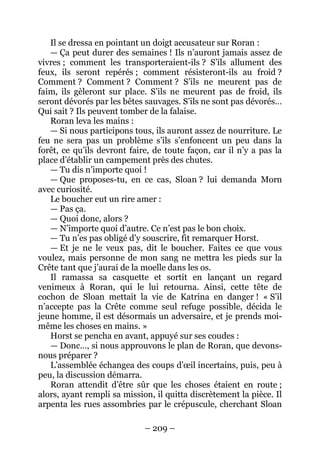 – 209 – 
Il se dressa en pointant un doigt accusateur sur Roran : 
— Ça peut durer des semaines ! Ils n’auront jamais assez de vivres ; comment les transporteraient-ils ? S’ils allument des feux, ils seront repérés ; comment résisteront-ils au froid ? Comment ? Comment ? Comment ? S’ils ne meurent pas de faim, ils gèleront sur place. S’ils ne meurent pas de froid, ils seront dévorés par les bêtes sauvages. S’ils ne sont pas dévorés… Qui sait ? Ils peuvent tomber de la falaise. 
Roran leva les mains : 
— Si nous participons tous, ils auront assez de nourriture. Le feu ne sera pas un problème s’ils s’enfoncent un peu dans la forêt, ce qu’ils devront faire, de toute façon, car il n’y a pas la place d’établir un campement près des chutes. 
— Tu dis n’importe quoi ! 
— Que proposes-tu, en ce cas, Sloan ? lui demanda Morn avec curiosité. 
Le boucher eut un rire amer : 
— Pas ça. 
— Quoi donc, alors ? 
— N’importe quoi d’autre. Ce n’est pas le bon choix. 
— Tu n’es pas obligé d’y souscrire, fit remarquer Horst. 
— Et je ne le veux pas, dit le boucher. Faites ce que vous voulez, mais personne de mon sang ne mettra les pieds sur la Crête tant que j’aurai de la moelle dans les os. 
Il ramassa sa casquette et sortit en lançant un regard venimeux à Roran, qui le lui retourna. Ainsi, cette tête de cochon de Sloan mettait la vie de Katrina en danger ! « S’il n’accepte pas la Crête comme seul refuge possible, décida le jeune homme, il est désormais un adversaire, et je prends moi- même les choses en mains. » 
Horst se pencha en avant, appuyé sur ses coudes : 
— Donc…, si nous approuvons le plan de Roran, que devons- nous préparer ? 
L’assemblée échangea des coups d’oeil incertains, puis, peu à peu, la discussion démarra. 
Roran attendit d’être sûr que les choses étaient en route ; alors, ayant rempli sa mission, il quitta discrètement la pièce. Il arpenta les rues assombries par le crépuscule, cherchant Sloan  
