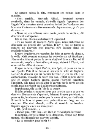 – 21 – 
Le garçon baissa la tête, enfonçant ses poings dans le matelas. 
« C’est terrible… Murtagh, Ajihad… Pourquoi aucune sentinelle, dans les tunnels, n’a-t-elle signalé l’approche des Urgals ? Ces monstres n’ont pu suivre le chef des Vardens et ses hommes à la trace sans être remarqués. Arya a raison, ça n’a pas de sens… » 
« Nous ne connaîtrons sans doute jamais la vérité », dit doucement la dragonne. 
Elle se leva, et ses ailes balayèrent le plafond : 
« Tu as besoin de manger. Après quoi, nous tâcherons de découvrir les projets des Vardens. Il n’y a pas de temps à perdre ; un nouveau chef pourrait être désigné dans les prochaines heures. » 
Eragon acquiesça, se rappelant les faits et gestes de chacun, la veille : Orik courant annoncer les nouvelles au roi Hrothgar ; Jörmundur faisant porter le corps d’Ajihad dans un lieu où il reposerait jusqu’aux funérailles ; et Arya, debout à l’écart, qui observait les allées et venues. 
Eragon se leva, ceignit Zar’roc, son épée, et passa un arc à son épaule. Puis il se baissa et souleva la selle de Saphira. L’éclair de douleur qui lui déchira l’échine le jeta au sol. Il se contorsionna, essayant de tâter son dos. C’était comme d’être scié en deux ! Saphira grogna quand l’horrible sensation l’atteignit. Elle tenta de soulager le garçon par la force de son esprit, mais ne réussit pas à calmer sa souffrance. 
Impuissante, elle battit l’air de sa queue. 
Il fallut plusieurs minutes pour que la crise passe et que les derniers élancements s’apaisent, laissant Eragon pantelant, la peau moite, les cheveux collés par la sueur et les yeux brûlants. Il tordit le bras et passa avec précaution un doigt sur sa cicatrice. Elle était chaude, enflée et sensible au toucher. Saphira appuya le nez sur son épaule : 
« Oh, petit homme… » 
« C’était pire, cette fois », dit-il en se relevant péniblement. 
Il s’appuya contre le flanc de la dragonne, essuya son front trempé, puis fit quelques pas vers la porte. 
« Es-tu assez fort pour sortir ? »  