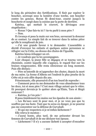 – 210 – 
le long du périmètre des fortifications. Il finit par repérer le boucher, accroupi sous la lumière d’une torche, son bouclier contre les genoux. Roran fit demi-tour, courut jusqu’à la boucherie et surgit dans la cuisine par la porte de derrière. 
Katrina, qui mettait le couvert, le dévisagea avec stupéfaction : 
— Roran ? Que fais-tu ici ? As-tu parlé à mon père ? 
— Non. 
Il s’avança et posa la main sur son bras, savourant la douceur de ce contact. Le simple fait de se trouver dans la même pièce qu’elle le remplissait de joie. 
— J’ai une grande faveur à te demander. L’assemblée a décidé d’envoyer les enfants et quelques autres personnes se réfugier sur la Crête, au-dessus des chutes de l’Igualda. 
Katrina laissa échapper un cri. 
— Je voudrais que tu les accompagnes. 
L’air choqué, la jeune fille se dégagea et se tourna vers la cheminée, contre laquelle elle s’appuya, le regard fixé sur les braises rougeoyantes. Elle resta silencieuse un long moment. Puis elle déclara : 
— Père m’interdit de m’approcher des chutes, depuis la mort de ma mère. La ferme d’Albem est l’endroit le plus proche de la Crête où je sois allée depuis dix ans. 
Frissonnante, elle poursuivit d’un ton lourd de reproche : 
— Comment peux-tu me demander de vous abandonner tous les deux, toi et mon père ? C’est mon village autant que le vôtre. Et pourquoi devrais-je le quitter alors qu’Elain, Tara et Birgit resteront ? 
— Katrina, je t’en prie ! 
Il posa timidement les mains sur les épaules de son aimée : 
— Les Ra’zacs sont là pour moi, et je ne veux pas que tu souffres par ma faute. Tant que tu seras en danger, je ne pourrai pas me concentrer sur la défense de Carvahall. 
— Et qui me respectera si je m’enfuis lâchement ? 
Elle releva le menton : 
— J’aurai honte, plus tard, de me présenter devant les femmes de Carvahall et de me déclarer ton épouse. 
— Lâchement ? Il n’y a aucune lâcheté à accepter d’encadrer  