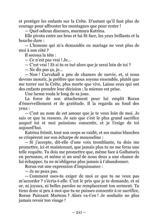 – 211 – 
et protéger les enfants sur la Crête. D’autant qu’il faut plus de courage pour affronter les montagnes que pour rester ! 
— Quel odieux discours, murmura Katrina. 
Elle pivota entre ses bras et lui fit face, les yeux brillants et la bouche dure : 
— L’homme qui m’a demandée en mariage ne veut plus de moi à son côté ? 
Il secoua la tête : 
— Ce n’est pas vrai ! Je… 
— C’est vrai ! Et si tu es tué alors que je serai loin de toi ? 
— Ne dis pas ça, je… 
— Non ! Carvahall a peu de chances de survie, et, si nous devons mourir, je préfère que nous soyons ensemble, plutôt que me terrer sur la Crête, plus morte que vive. Laisse ceux qui ont des enfants prendre leur décision ; la mienne est prise. 
Une larme roula le long de sa joue. 
La force de son attachement pour lui emplit Roran d’émerveillement et de gratitude. Il la regarda au fond des yeux : 
— C’est au nom de cet amour que je te veux loin de moi. Je sais ce que tu ressens. Je sais que c’est le plus grand sacrifice auquel toi et moi puissions consentir, et je l’exige de toi aujourd’hui. 
Katrina frémit, tout son corps se raidit, et ses mains blanches se crispèrent sur son écharpe de mousseline : 
— Si j’accepte, dit-elle d’une voix tremblante, tu dois me promettre, ici et maintenant, que jamais plus tu ne me feras une telle requête. Tu dois me promettre que, même face à Galbatorix en personne, et même si un seul de nous deux a une chance de lui échapper, tu ne m’obligeras plus jamais à t’abandonner. 
Roran eut une expression d’impuissance : 
— Je ne peux pas. 
— Comment oses-tu exiger de moi ce que tu ne veux pas m’accorder ? s’écria-t-elle. C’est le prix que je te demande, et ni or, ni joyaux, ni belles paroles ne remplaceront ton serment. Tu tiens donc si peu à moi que tu ne puisses consentir à ce sacrifice, Roran Puissant Marteau ? Alors va-t’en ! Je souhaite ne plus jamais revoir ton visage !  