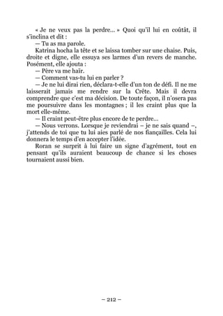 – 212 – 
« Je ne veux pas la perdre… » Quoi qu’il lui en coûtât, il s’inclina et dit : 
— Tu as ma parole. 
Katrina hocha la tête et se laissa tomber sur une chaise. Puis, droite et digne, elle essuya ses larmes d’un revers de manche. Posément, elle ajouta : 
— Père va me haïr. 
— Comment vas-tu lui en parler ? 
— Je ne lui dirai rien, déclara-t-elle d’un ton de défi. Il ne me laisserait jamais me rendre sur la Crête. Mais il devra comprendre que c’est ma décision. De toute façon, il n’osera pas me poursuivre dans les montagnes ; il les craint plus que la mort elle-même. 
— Il craint peut-être plus encore de te perdre… 
— Nous verrons. Lorsque je reviendrai – je ne sais quand –, j’attends de toi que tu lui aies parlé de nos fiançailles. Cela lui donnera le temps d’en accepter l’idée. 
Roran se surprit à lui faire un signe d’agrément, tout en pensant qu’ils auraient beaucoup de chance si les choses tournaient aussi bien.  