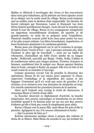 – 214 – 
Baldor et Albriech à envelopper des vivres et des couvertures dans trois gros baluchons, qu’ils jetèrent sur leurs épaules avant de se diriger vers la sortie nord du village. Roran avait toujours mal au mollet, mais la douleur était supportable. En chemin, ils furent rattrapés par Darmmen, Larne et Hamund. Les trois frères étaient pareillement chargés. Juste devant la tranchée qui faisait le tour du village, Roran et ses compagnons rejoignirent un important rassemblement d’enfants, de parents et de grands-parents, en train de se préparer pour l’expédition. Plusieurs familles avaient prêté leurs ânes pour porter les sacs et les plus jeunes enfants. Les bêtes bronchaient, impatientes, et leurs braiments ajoutaient à la confusion générale. 
Roran posa son chargement sur le sol et examina le groupe. Il repéra Svart, l’oncle d’Ivor – qui, à presque soixante ans, était l’homme le plus âgé de Carvahall –, assis sur un ballot de vêtements, chatouillant un bébé d’une mèche de sa longue barbe ; Nolfavrell, surveillé par Birgit ; Felda, Nolla, Calitha et de nombreuses mères aux visages anxieux. D’autres, hommes et femmes, semblaient être là malgré eux. Roran aperçut Katrina dans la foule, occupée à ficeler un paquet. Elle leva la tête et lui sourit avant de se remettre à l’ouvrage. 
Comme personne n’avait l’air de prendre la direction des opérations, Roran fit de son mieux pour organiser le chaos, superviser l’emballage et la répartition des armes et des bagages. Constatant qu’il n’y avait pas assez de gourdes, il en réclama, et se retrouva avec une douzaine de récipients en trop. Ces retards entamèrent les premières heures de la matinée. 
Alors qu’il évaluait avec Loring le stock de chaussures, il remarqua Sloan à l’entrée d’une allée. 
Le boucher observait ce déploiement d’activité, la bouche méprisante. Son sourire sarcastique se transforma en un rictus incrédule quand il vit Katrina jeter un sac sur son dos, preuve évidente qu’elle n’était pas venue là simplement pour aider. 
Roran s’élança vers la jeune fille, mais Sloan fut près d’elle le premier. Agrippant le sac, il le secoua violemment et hurla : 
— Qui t’a permis de faire ça ? 
Katrina marmonna quelque chose à propos des enfants et tâcha de se libérer. Mais Sloan lui arracha le sac, lui tordant les  
