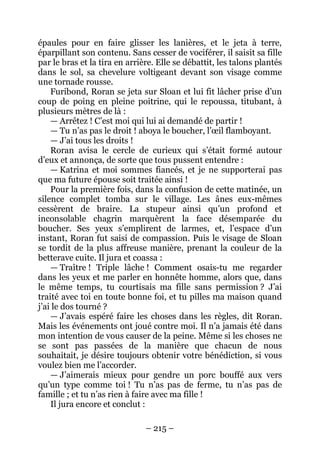 – 215 – 
épaules pour en faire glisser les lanières, et le jeta à terre, éparpillant son contenu. Sans cesser de vociférer, il saisit sa fille par le bras et la tira en arrière. Elle se débattit, les talons plantés dans le sol, sa chevelure voltigeant devant son visage comme une tornade rousse. 
Furibond, Roran se jeta sur Sloan et lui fit lâcher prise d’un coup de poing en pleine poitrine, qui le repoussa, titubant, à plusieurs mètres de là : 
— Arrêtez ! C’est moi qui lui ai demandé de partir ! 
— Tu n’as pas le droit ! aboya le boucher, l’oeil flamboyant. 
— J’ai tous les droits ! 
Roran avisa le cercle de curieux qui s’était formé autour d’eux et annonça, de sorte que tous pussent entendre : 
— Katrina et moi sommes fiancés, et je ne supporterai pas que ma future épouse soit traitée ainsi ! 
Pour la première fois, dans la confusion de cette matinée, un silence complet tomba sur le village. Les ânes eux-mêmes cessèrent de braire. La stupeur ainsi qu’un profond et inconsolable chagrin marquèrent la face désemparée du boucher. Ses yeux s’emplirent de larmes, et, l’espace d’un instant, Roran fut saisi de compassion. Puis le visage de Sloan se tordit de la plus affreuse manière, prenant la couleur de la betterave cuite. Il jura et coassa : 
— Traître ! Triple lâche ! Comment osais-tu me regarder dans les yeux et me parler en honnête homme, alors que, dans le même temps, tu courtisais ma fille sans permission ? J’ai traité avec toi en toute bonne foi, et tu pilles ma maison quand j’ai le dos tourné ? 
— J’avais espéré faire les choses dans les règles, dit Roran. Mais les événements ont joué contre moi. Il n’a jamais été dans mon intention de vous causer de la peine. Même si les choses ne se sont pas passées de la manière que chacun de nous souhaitait, je désire toujours obtenir votre bénédiction, si vous voulez bien me l’accorder. 
— J’aimerais mieux pour gendre un porc bouffé aux vers qu’un type comme toi ! Tu n’as pas de ferme, tu n’as pas de famille ; et tu n’as rien à faire avec ma fille ! 
Il jura encore et conclut :  