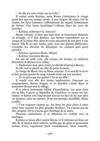 – 216 – 
— Et elle n’a rien à faire sur la Crête ! 
Il voulut saisir Katrina, mais Roran s’interposa, le visage aussi dur que ses poings serrés. À une largeur de main l’un de l’autre, les deux hommes s’affrontèrent du regard, frémissants de fureur. Une lueur hystérique s’alluma dans les yeux du boucher. 
— Katrina, ordonna-t-il, viens ici ! 
Roran s’écarta, si bien que tous trois se trouvèrent disposés en triangle, et il fixa Katrina. Les larmes ruisselaient sur le visage de la jeune fille, dont les yeux passaient de son père à son fiancé. Elle fit un pas, hésita, puis, avec une plainte déchirante, s’arracha les cheveux de désespoir, ne sachant quel parti prendre. 
— Katrina ! grasseya Sloan, effrayé. 
— Katrina, murmura Roran. 
Au son de cette voix, elle essuya ses larmes, se redressa fièrement et déclara avec calme : 
— Pardonnez-moi, père, mais j’ai décidé d’épouser Roran. 
Et elle vint se placer au côté du jeune homme. 
Le visage de Sloan vira au blanc crayeux. Il se mordit la lèvre si fort qu’une goutte de sang vermeil roula sur son menton : 
— Tu ne peux pas me quitter ! Tu es ma fille ! 
Il tendit vers elle des mains implorantes. Poussant un mugissement, Roran frappa, et le boucher s’étala dans la poussière devant tout le village. 
Il se releva lentement, blême d’humiliation. Les yeux rivés sur sa fille, il parut se dégonfler de l’intérieur, se tasser sur lui- même, et Roran eut l’impression d’avoir en face de lui non plus un homme, mais un spectre. D’un ton presque inaudible, Sloan souffla : 
— C’est toujours comme ça ; les êtres les plus chers à votre coeur vous causent les plus grandes douleurs. Tu n’auras pas de dot, serpent ! Et tu n’auras pas l’héritage de ta mère. 
Pleurant amèrement, il se détourna et s’enfuit vers sa boutique. 
Katrina se laissa aller contre Roran, et il referma ses bras sur elle, ils se tinrent ainsi enlacés, tandis que les gens se pressaient autour d’eux, exprimant leurs condoléances, leurs conseils,  