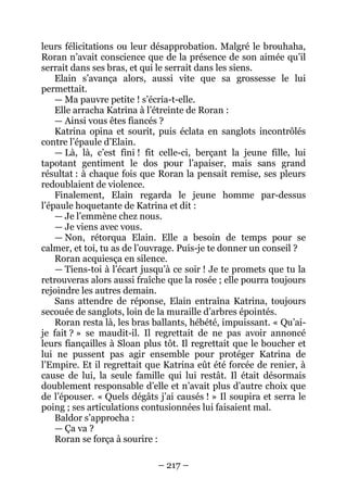 – 217 – 
leurs félicitations ou leur désapprobation. Malgré le brouhaha, Roran n’avait conscience que de la présence de son aimée qu’il serrait dans ses bras, et qui le serrait dans les siens. 
Elain s’avança alors, aussi vite que sa grossesse le lui permettait. 
— Ma pauvre petite ! s’écria-t-elle. 
Elle arracha Katrina à l’étreinte de Roran : 
— Ainsi vous êtes fiancés ? 
Katrina opina et sourit, puis éclata en sanglots incontrôlés contre l’épaule d’Elain. 
— Là, là, c’est fini ! fit celle-ci, berçant la jeune fille, lui tapotant gentiment le dos pour l’apaiser, mais sans grand résultat : à chaque fois que Roran la pensait remise, ses pleurs redoublaient de violence. 
Finalement, Elain regarda le jeune homme par-dessus l’épaule hoquetante de Katrina et dit : 
— Je l’emmène chez nous. 
— Je viens avec vous. 
— Non, rétorqua Elain. Elle a besoin de temps pour se calmer, et toi, tu as de l’ouvrage. Puis-je te donner un conseil ? 
Roran acquiesça en silence. 
— Tiens-toi à l’écart jusqu’à ce soir ! Je te promets que tu la retrouveras alors aussi fraîche que la rosée ; elle pourra toujours rejoindre les autres demain. 
Sans attendre de réponse, Elain entraîna Katrina, toujours secouée de sanglots, loin de la muraille d’arbres épointés. 
Roran resta là, les bras ballants, hébété, impuissant. « Qu’ai- je fait ? » se maudit-il. Il regrettait de ne pas avoir annoncé leurs fiançailles à Sloan plus tôt. Il regrettait que le boucher et lui ne pussent pas agir ensemble pour protéger Katrina de l’Empire. Et il regrettait que Katrina eût été forcée de renier, à cause de lui, la seule famille qui lui restât. Il était désormais doublement responsable d’elle et n’avait plus d’autre choix que de l’épouser. « Quels dégâts j’ai causés ! » Il soupira et serra le poing ; ses articulations contusionnées lui faisaient mal. 
Baldor s’approcha : 
— Ça va ? 
Roran se força à sourire :  