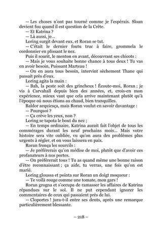 – 218 – 
— Les choses n’ont pas tourné comme je l’espérais. Sloan devient fou quand il est question de la Crête. 
— Et Katrina ? 
— Là aussi, je… 
Loring surgit devant eux, et Roran se tut. 
— C’était le dernier foutu truc à faire, grommela le cordonnier en plissant le nez. 
Puis il sourit, le menton en avant, découvrant ses chicots : 
—Mais je vous souhaite bonne chance à tous deux ! Tu vas en avoir besoin, Puissant Marteau ! 
— On en aura tous besoin, intervint sèchement Thane qui passait près d’eux. 
Loring agita la main : 
— Bah, la peste soit des grincheux ! Écoute-moi, Roran ; je vis à Carvahall depuis bien des années, et, crois-en mon expérience, mieux vaut que cela arrive maintenant plutôt qu’à l’époque où nous étions au chaud, bien tranquilles. 
Baldor acquiesça, mais Roran voulut en savoir davantage : 
— Pourquoi ? 
— Ça crève les yeux, non ? 
Loring se tapota le bout du nez ; 
— En temps ordinaire, Katrina aurait fait l’objet de tous les commérages durant les neuf prochains mois… Mais votre histoire sera vite oubliée, vu qu’on aura des problèmes plus urgents à régler, et on vous laissera en paix. 
Roran fronça les sourcils : 
— Je préférerais qu’on médise de moi, plutôt que d’avoir ces profanateurs à nos portes. 
— On préférerait tous ! Tu as quand même une bonne raison d’être reconnaissant ; ça aide, tu verras, une fois qu’on est marié. 
Loring gloussa et pointa sur Roran un doigt moqueur : 
— Te voilà rouge comme une tomate, mon gars ! 
Roran grogna et s’occupa de ramasser les affaires de Katrina répandues sur le sol. Il ne put cependant ignorer les commentaires de ceux qui passaient près de lui. 
— Cloportes ! jura-t-il entre ses dents, après une remarque particulièrement blessante.  
