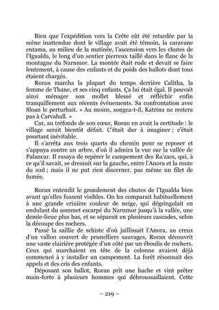 – 219 – 
Bien que l’expédition vers la Crête eût été retardée par la scène inattendue dont le village avait été témoin, la caravane entama, au milieu de la matinée, l’ascension vers les chutes de l’Igualda, le long d’un sentier pierreux taillé dans le flanc de la montagne du Narnmor. La montée était rude et devait se faire lentement, à cause des enfants et du poids des ballots dont tous étaient chargés. 
Roran marcha la plupart du temps derrière Calitha, la femme de Thane, et ses cinq enfants. Ça lui était égal. Il pouvait ainsi ménager son mollet blessé et réfléchir enfin tranquillement aux récents événements. Sa confrontation avec Sloan le perturbait. « Au moins, songea-t-il, Katrina ne restera pas à Carvahall. » 
Car, au tréfonds de son coeur, Roran en avait la certitude : le village serait bientôt défait. C’était dur à imaginer ; c’était pourtant inévitable. 
Il s’arrêta aux trois quarts du chemin pour se reposer et s’appuya contre un arbre, d’où il admira la vue sur la vallée de Palancar. Il essaya de repérer le campement des Ra’zacs, qui, à ce qu’il savait, se dressait sur la gauche, entre l’Anora et la route du sud ; mais il ne put rien discerner, pas même un filet de fumée. 
Roran entendit le grondement des chutes de l’Igualda bien avant qu’elles fussent visibles. On les comparait habituellement à une grande crinière couleur de neige, qui dégringolait en ondulant du sommet escarpé du Narnmor jusqu’à la vallée, une demie-lieue plus bas, et se séparait en plusieurs cascades, selon la découpe des rochers. 
Passé la saillie de schiste d’où jaillissait l’Anora, au creux d’un vallon couvert de prunelliers sauvages, Roran découvrit une vaste clairière protégée d’un côté par un éboulis de rochers. Ceux qui marchaient en tête de la colonne avaient déjà commencé à y installer un campement. La forêt résonnait des appels et des cris des enfants. 
Déposant son ballot, Roran prit une hache et vint prêter main-forte à plusieurs hommes qui débroussaillaient. Cette  