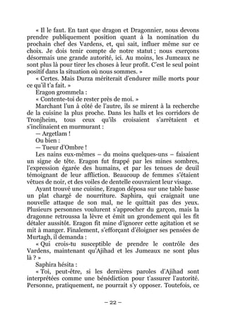 – 22 – 
« Il le faut. En tant que dragon et Dragonnier, nous devons prendre publiquement position quant à la nomination du prochain chef des Vardens, et, qui sait, influer même sur ce choix. Je dois tenir compte de notre statut ; nous exerçons désormais une grande autorité, ici. Au moins, les Jumeaux ne sont plus là pour tirer les choses à leur profit. C’est le seul point positif dans la situation où nous sommes. » 
« Certes. Mais Durza mériterait d’endurer mille morts pour ce qu’il t’a fait. » 
Eragon grommela : 
« Contente-toi de rester près de moi. » 
Marchant l’un à côté de l’autre, ils se mirent à la recherche de la cuisine la plus proche. Dans les halls et les corridors de Tronjheim, tous ceux qu’ils croisaient s’arrêtaient et s’inclinaient en murmurant : 
— Argetlam ! 
Ou bien : 
— Tueur d’Ombre ! 
Les nains eux-mêmes – du moins quelques-uns – faisaient un signe de tête. Eragon fut frappé par les mines sombres, l’expression égarée des humains, et par les tenues de deuil témoignant de leur affliction. Beaucoup de femmes s’étaient vêtues de noir, et des voiles de dentelle couvraient leur visage. 
Ayant trouvé une cuisine, Eragon déposa sur une table basse un plat chargé de nourriture. Saphira, qui craignait une nouvelle attaque de son mal, ne le quittait pas des yeux. Plusieurs personnes voulurent s’approcher du garçon, mais la dragonne retroussa la lèvre et émit un grondement qui les fit détaler aussitôt. Eragon fit mine d’ignorer cette agitation et se mit à manger. Finalement, s’efforçant d’éloigner ses pensées de Murtagh, il demanda : 
« Qui crois-tu susceptible de prendre le contrôle des Vardens, maintenant qu’Ajihad et les Jumeaux ne sont plus là ? » 
Saphira hésita : 
« Toi, peut-être, si les dernières paroles d’Ajihad sont interprétées comme une bénédiction pour t’assurer l’autorité. Personne, pratiquement, ne pourrait s’y opposer. Toutefois, ce  