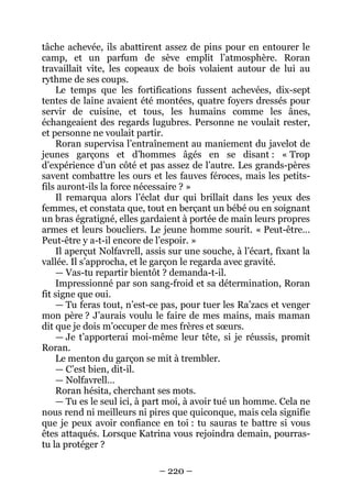 – 220 – 
tâche achevée, ils abattirent assez de pins pour en entourer le camp, et un parfum de sève emplit l’atmosphère. Roran travaillait vite, les copeaux de bois volaient autour de lui au rythme de ses coups. 
Le temps que les fortifications fussent achevées, dix-sept tentes de laine avaient été montées, quatre foyers dressés pour servir de cuisine, et tous, les humains comme les ânes, échangeaient des regards lugubres. Personne ne voulait rester, et personne ne voulait partir. 
Roran supervisa l’entraînement au maniement du javelot de jeunes garçons et d’hommes âgés en se disant : « Trop d’expérience d’un côté et pas assez de l’autre. Les grands-pères savent combattre les ours et les fauves féroces, mais les petits- fils auront-ils la force nécessaire ? » 
Il remarqua alors l’éclat dur qui brillait dans les yeux des femmes, et constata que, tout en berçant un bébé ou en soignant un bras égratigné, elles gardaient à portée de main leurs propres armes et leurs boucliers. Le jeune homme sourit. « Peut-être… Peut-être y a-t-il encore de l’espoir. » 
Il aperçut Nolfavrell, assis sur une souche, à l’écart, fixant la vallée. Il s’approcha, et le garçon le regarda avec gravité. 
— Vas-tu repartir bientôt ? demanda-t-il. 
Impressionné par son sang-froid et sa détermination, Roran fit signe que oui. 
— Tu feras tout, n’est-ce pas, pour tuer les Ra’zacs et venger mon père ? J’aurais voulu le faire de mes mains, mais maman dit que je dois m’occuper de mes frères et soeurs. 
— Je t’apporterai moi-même leur tête, si je réussis, promit Roran. 
Le menton du garçon se mit à trembler. 
— C’est bien, dit-il. 
— Nolfavrell… 
Roran hésita, cherchant ses mots. 
— Tu es le seul ici, à part moi, à avoir tué un homme. Cela ne nous rend ni meilleurs ni pires que quiconque, mais cela signifie que je peux avoir confiance en toi : tu sauras te battre si vous êtes attaqués. Lorsque Katrina vous rejoindra demain, pourras- tu la protéger ?  