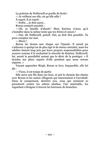 – 221 – 
La poitrine de Nolfavrell se gonfla de fierté : 
— Je veillerai sur elle, où qu’elle aille ! 
À regret, il se reprit : 
— Enfin…, je dois aussi… 
Roran comprit aussitôt : 
— Oh, ta famille d’abord ! Mais Katrina n’aura qu’à s’installer dans la même tente que tes frères et soeurs ! 
— Oui, dit Nolfavrell, pensif. Oui, ça doit être possible. Tu peux compter sur moi. 
— Merci ! 
Roran lui donna une claque sur l’épaule. Il aurait pu s’adresser à quelqu’un de plus âgé et de mieux entraîné, mais les adultes étaient trop pris par leurs propres responsabilités pour assurer comme il le souhaitait la sécurité de Katrina. Nolfavrell, lui, aurait la possibilité autant que le désir de la protéger. « Il tiendra ma place auprès d’elle pendant que nous serons séparés. » 
Voyant approcher Birgit, Roran se leva. Impassible, elle lui dit: 
— Viens, il est temps de partir. 
Elle serra son fils dans ses bras, et prit le chemin des chutes avec Roran et les autres villageois qui retournaient à Carvahall. Dans le campement, derrière eux, ceux qui restaient se pressèrent contre les arbres abattus, l’air misérable, les regardant s’éloigner à travers les barreaux de branches.  