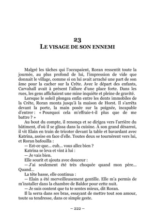 – 222 – 
23 LE VISAGE DE SON ENNEMI 
Malgré les tâches qui l’occupaient, Roran ressentit toute la journée, au plus profond de lui, l’impression de vide que donnait le village, comme si on lui avait arraché une part de son âme pour la cacher sur la Crête. Avec le départ des enfants, Carvahall avait à présent l’allure d’une place forte. Dans les rues, les gens affichaient une mine inquiète et pleine de gravité. 
Lorsque le soleil plongea enfin entre les dents immobiles de la Crête, Roran monta jusqu’à la maison de Horst. Il s’arrêta devant la porte, la main posée sur la poignée, incapable d’entrer : « Pourquoi cela m’effraie-t-il plus que de me battre ? » 
Au bout du compte, il renonça et se dirigea vers l’arrière du bâtiment, d’où il se glissa dans la cuisine. À son grand désarroi, il vit Elain en train de tricoter devant la table et bavardant avec Katrina, assise en face d’elle. Toutes deux se tournèrent vers lui, et Roran bafouilla : 
— Est-ce que… euh… vous allez bien ? 
Katrina se leva et vint à lui : 
— Je vais bien. 
Elle sourit et ajouta avec douceur : 
— J’ai seulement été très choquée quand mon père… Quand… 
La tête basse, elle continua : 
— Elain a été merveilleusement gentille. Elle m’a permis de m’installer dans la chambre de Baldor pour cette nuit. 
— Je suis content que tu te sentes mieux, dit Roran. 
Il la serra dans ses bras, essayant de mettre tout son amour, toute sa tendresse, dans ce simple geste.  
