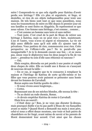 – 224 – 
mère ! Comprends-tu ce que cela signifie pour Katrina d’avoir perdu son héritage ? Elle n’a plus ni argenterie, ni linge, ni dentelles, ni rien de ces objets indispensables pour tenir une maison. De tels biens sont tout ce que nous possédons, nous nous les transmettons de mère en fille depuis le premier jour où nos familles se sont fixées en Alagaësia. Ils représentent ce que nous valons. Une femme sans héritage, c’est comme… comme… 
— C’est comme un homme sans terre et sans métier. 
— Tout juste. C’est cruel de la part de Sloan de retirer son héritage à Katrina, mais on ne peut rien y faire, maintenant. L’un et l’autre, vous n’avez ni argent ni ressources. La vie est déjà assez difficile sans qu’il soit utile d’y ajouter tant de privations. Vous partirez de rien, commencerez avec rien. Cette perspective ne t’effraie-t-elle pas ? Ne te paraît-elle pas insupportable ? Je te le demande encore une fois – et ne mens pas, sinon vous le déplorerez tous les deux jusqu’à la fin de vos jours –, prendras-tu soin d’elle sans réticence ni rancune ? 
— Oui. 
Elain soupira, décrocha un pot pendu à une poutre et emplit deux chopes de cidre. Elle en tendit une à Roran en s’asseyant de nouveau devant la table : 
— En ce cas, je suggère que tu te consacres à remplacer la maison et l’héritage de Katrina de sorte qu’elle-même et les filles que vous pourrez avoir puissent se présenter sans honte devant les femmes de Carvahall. 
Roran aspira une fraîche goulée de cidre : 
— Si nous vivons assez longtemps… 
— Certes. 
Repoussant une de ses mèches blondes, elle secoua la tête : 
— Tu as choisi un rude chemin, Roran. 
— Je devais empêcher Katrina de rester à Carvahall. 
Elain leva un sourcil : 
— C’était donc ça ! Bon, je ne veux pas discuter là-dessus, mais pourquoi diable n’as-tu pas parlé à Sloan de vos fiançailles avant ce matin ? Quand Horst a demandé ma main à mon père, celui-ci nous a offert douze moutons, une truie et huit paires de chandeliers en fer forgé, avant même de savoir si les parents de Horst donneraient leur accord. C’est ainsi que les choses  
