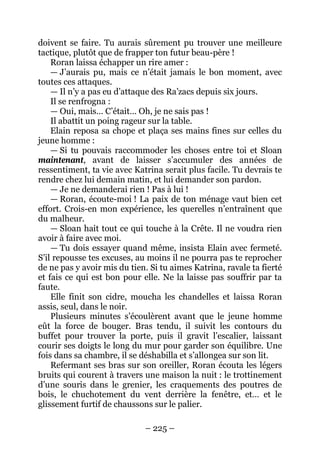 – 225 – 
doivent se faire. Tu aurais sûrement pu trouver une meilleure tactique, plutôt que de frapper ton futur beau-père ! 
Roran laissa échapper un rire amer : 
— J’aurais pu, mais ce n’était jamais le bon moment, avec toutes ces attaques. 
— Il n’y a pas eu d’attaque des Ra’zacs depuis six jours. 
Il se renfrogna : 
— Oui, mais… C’était… Oh, je ne sais pas ! 
Il abattit un poing rageur sur la table. 
Elain reposa sa chope et plaça ses mains fines sur celles du jeune homme : 
— Si tu pouvais raccommoder les choses entre toi et Sloan maintenant, avant de laisser s’accumuler des années de ressentiment, ta vie avec Katrina serait plus facile. Tu devrais te rendre chez lui demain matin, et lui demander son pardon. 
— Je ne demanderai rien ! Pas à lui ! 
— Roran, écoute-moi ! La paix de ton ménage vaut bien cet effort. Crois-en mon expérience, les querelles n’entraînent que du malheur. 
— Sloan hait tout ce qui touche à la Crête. Il ne voudra rien avoir à faire avec moi. 
— Tu dois essayer quand même, insista Elain avec fermeté. S’il repousse tes excuses, au moins il ne pourra pas te reprocher de ne pas y avoir mis du tien. Si tu aimes Katrina, ravale ta fierté et fais ce qui est bon pour elle. Ne la laisse pas souffrir par ta faute. 
Elle finit son cidre, moucha les chandelles et laissa Roran assis, seul, dans le noir. 
Plusieurs minutes s’écoulèrent avant que le jeune homme eût la force de bouger. Bras tendu, il suivit les contours du buffet pour trouver la porte, puis il gravit l’escalier, laissant courir ses doigts le long du mur pour garder son équilibre. Une fois dans sa chambre, il se déshabilla et s’allongea sur son lit. 
Refermant ses bras sur son oreiller, Roran écouta les légers bruits qui courent à travers une maison la nuit : le trottinement d’une souris dans le grenier, les craquements des poutres de bois, le chuchotement du vent derrière la fenêtre, et… et le glissement furtif de chaussons sur le palier.  