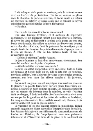 – 226 – 
Il vit le loquet de la porte se soulever, puis le battant tourna avec un bref cri de protestation. Une forme sombre se glissa dans la chambre, la porte se referma, et Roran sentit un rideau de cheveux lui balayer le visage ainsi que le contact de lèvres aussi douces que des pétales de rose. Il soupira : 
— Katrina. 
Un coup de tonnerre tira Roran du sommeil. 
Une vive lumière l’éblouit, et il s’efforça de reprendre conscience, tel un plongeur luttant pour remonter à la surface. Il ouvrit les yeux et découvrit à la place de la porte un trou aux bords déchiquetés. Six soldats se ruèrent par l’ouverture béante, suivis des deux Ra’zacs, dont la présence fantomatique parut emplir toute la chambre. La pointe d’une épée s’appuya contre le cou de Roran. À côté de lui, Katrina hurla et tira les couvertures sur elle. 
— Debout ! ordonna l’un des Ra’zacs. 
Le jeune homme se leva d’un mouvement circonspect. Son coeur lui semblait sur le point d’exploser. 
— Attachez-lui les mains et amenez-le ! 
Comme un soldat s’approchait avec une corde, Katrina hurla de nouveau et bondit hors du lit. Elle se jeta sur les hommes, mordant, griffant, leur labourant le visage de ses ongles pointus, creusant sur leur peau des sillons sanglants. Ils jurèrent, aveuglés. 
Roran mit un genou au sol, empoigna son marteau posé sur le plancher, se planta fermement sur ses pieds, leva l’arme au- dessus de sa tête et rugit comme un ours. Les soldats se jetèrent sur lui, tentant de l’écraser sous le nombre, en vain : Katrina était en danger, il était invincible. Les boucliers éclataient sous ses coups, les brigandines et les cottes de mailles se fendaient, les casques s’écrasaient. Deux soldats reculèrent, blessés ; trois autres tombèrent pour ne plus se relever. 
Le vacarme et les cris avaient alarmé la maisonnée. Roran entendit vaguement Horst et ses fils s’interpeller dans le couloir. Les Ra’zacs échangèrent un sifflement de concertation avant de fondre sur Katrina ; ils l’empoignèrent avec une puissance inhumaine et s’élancèrent hors de la pièce en la soulevant du  