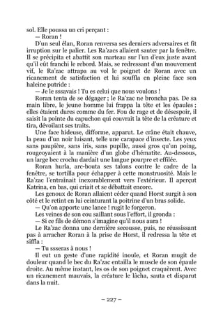 – 227 – 
sol. Elle poussa un cri perçant : 
— Roran ! 
D’un seul élan, Roran renversa ses derniers adversaires et fit irruption sur le palier. Les Ra’zacs allaient sauter par la fenêtre. Il se précipita et abattit son marteau sur l’un d’eux juste avant qu’il eût franchi le rebord. Mais, se redressant d’un mouvement vif, le Ra’zac attrapa au vol le poignet de Roran avec un ricanement de satisfaction et lui souffla en pleine face son haleine putride : 
— Je le sssavais ! Tu es celui que nous voulons ! 
Roran tenta de se dégager ; le Ra’zac ne broncha pas. De sa main libre, le jeune homme lui frappa la tête et les épaules ; elles étaient dures comme du fer. Fou de rage et de désespoir, il saisit la pointe du capuchon qui couvrait la tête de la créature et tira, dévoilant ses traits. 
Une face hideuse, difforme, apparut. Le crâne était chauve, la peau d’un noir luisant, telle une carapace d’insecte. Les yeux sans paupière, sans iris, sans pupille, aussi gros qu’un poing, rougeoyaient à la manière d’un globe d’hématite. Au-dessous, un large bec crochu dardait une langue pourpre et effilée. 
Roran hurla, arc-bouta ses talons contre le cadre de la fenêtre, se tortilla pour échapper à cette monstruosité. Mais le Ra’zac l’entraînait inexorablement vers l’extérieur. Il aperçut Katrina, en bas, qui criait et se débattait encore. 
Les genoux de Roran allaient céder quand Horst surgit à son côté et le retint en lui ceinturant la poitrine d’un bras solide. 
— Qu’on apporte une lance ! rugit le forgeron. 
Les veines de son cou saillant sous l’effort, il gronda : 
— Si ce fils de démon s’imagine qu’il nous aura ! 
Le Ra’zac donna une dernière secousse, puis, ne réussissant pas à arracher Roran à la prise de Horst, il redressa la tête et siffla : 
— Tu ssseras à nous ! 
Il eut un geste d’une rapidité inouïe, et Roran mugit de douleur quand le bec du Ra’zac entailla le muscle de son épaule droite. Au même instant, les os de son poignet craquèrent. Avec un ricanement mauvais, la créature le lâcha, sauta et disparut dans la nuit.  
