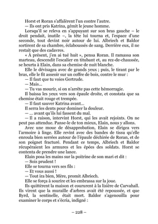 – 228 – 
Horst et Roran s’affalèrent l’un contre l’autre. 
— Ils ont pris Katrina, gémit le jeune homme. 
Lorsqu’il se releva en s’appuyant sur son bras gauche – le droit pendait, inutile –, la tête lui tourna et, l’espace d’une seconde, tout devint noir autour de lui. Albriech et Baldor sortirent de sa chambre, éclaboussés de sang. Derrière eux, il ne restait que des cadavres. 
« À présent, j’en ai tué huit », pensa Roran. Il ramassa son marteau, descendit l’escalier en titubant et, au rez-de-chaussée, se heurta à Elain, dans sa chemise de nuit blanche. 
Elle le dévisagea avec de grands yeux ; puis, le tirant par le bras, elle le fit asseoir sur un coffre de bois, contre le mur : 
— Il faut que tu voies Gertrude. 
— Mais… 
— Tu vas mourir, si on n’arrête pas cette hémorragie. 
Il baissa les yeux vers son épaule droite, et constata que sa chemise était rouge et trempée. 
— Il faut sauver Katrina avant… 
Il serra les dents pour dominer la douleur. 
— … avant qu’ils lui fassent du mal. 
— Il a raison, intervint Horst, qui les avait rejoints. On ne peut pas attendue. Panse-le de ton mieux, Elain, nous y allons. 
Avec une moue de désapprobation, Elain se dirigea vers l’armoire à linge. Elle revint avec des bandes de tissu qu’elle enroula bien serrées autour de l’épaule déchirée de Roran, et de son poignet fracturé. Pendant ce temps, Albriech et Baldor récupéraient les armures et les épées des soldats. Horst se contenta de prendre une lance. 
Elain posa les mains sur la poitrine de son mari et dit : 
— Sois prudent ! 
Elle se tourna vers ses fils : 
— Et vous aussi ! 
— Tout ira bien, Mère, promit Albriech. 
Elle se força à sourire et les embrassa sur la joue. 
Ils quittèrent la maison et coururent à la lisière de Carvahall. Ils virent que la muraille d’arbres avait été repoussée, et que Byrd, la sentinelle, était mort. Baldor s’agenouilla pour examiner le corps et s’écria, indigné :  