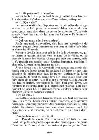 – 229 – 
— Il a été poignardé par derrière. 
Roran l’entendit à peine tant le sang battait à ses tempes. Pris de vertige, il s’adossa au mur d’une maison, suffoquant. 
— Ho ! Qui va là ? 
Les autres sentinelles disposées sur le périmètre du village avaient quitté leur poste et se rassemblaient autour de leur compagnon assassiné, dans un cercle de lanternes. D’une voix sourde, Horst leur raconta l’attaque des Ra’zacs et l’enlèvement de Katrina. 
— Qui veut nous aider ? demanda-t-il. 
Après une rapide discussion, cinq hommes acceptèrent de les accompagner ; les autres resteraient pour surveiller la brèche et alerter les villageois. 
Roran se décolla du mur et prit la tête de la petite troupe, qui se faufila à travers champs vers le fond de la vallée, où se trouvait le camp des Ra’zacs. Chaque pas était une torture, mais il n’y prenait pas garde ; seule Katrina importait. Soudain, il chancela, et Horst le soutint sans un mot. 
À une demie-lieue de Carvahall, Ivor repéra une sentinelle, postée sur une butte, ce qui les obligea à un large détour. Une centaine de mètres plus bas, ils purent distinguer la lueur rougeoyante de torches. Roran leva son bras valide pour leur faire signe de ralentir ; puis il se mit à ramper sous le couvert des hautes herbes, provoquant la fuite d’un gros lièvre. Les hommes le suivirent alors qu’il crapahutait jusqu’à l’abri d’un bosquet de joncs. Là, il s’arrêta et écarta le rideau de tiges pour observer les treize hommes restants. 
« Où est-elle ? » 
Les soldats, silencieux, hagards, avaient une tout autre allure qu’à leur arrivée. Leurs armes étaient ébréchées, leurs armures bosselées. Beaucoup portaient des bandages maculés de sang séché. Ils étaient massés face aux deux Ra’zacs, dont les capuchons étaient rabattus, de part et d’autre d’un feu à demi éteint. 
L’un des hommes les invectivait : 
— … Plus de la moitié d’entre nous ont été tués par une bande de putois dégénérés, qui ne distinguent pas une pique d’une hache d’arme, et ne reconnaissent pas la pointe d’une  