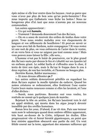 – 230 – 
épée même si elle leur rentre dans les boyaux ; tout ça parce que vous n’avez pas plus de bon sens qu’un porte-bannière ! Peu nous importe que Galbatorix vous lèche les bottes ! Nous ne bougerons plus d’ici tant que nous n’aurons pas un nouveau commandant. 
Les autres approuvèrent : 
— Un qui soit humain. 
— Vraiment ? demanda doucement l’un des Ra’zacs. 
— On en a assez de recevoir des ordres de tordus dans votre genre. Vous nous rendez malades avec vos claquements de langues et vos sifflements de bouilloires ! Et peut-on savoir ce que vous avez fait de Sardson, notre compagnon ? Si vous restez ici une nuit de plus, on vous enfoncera de l’acier dans le ventre, et on verra bien si vous ne saignez pas tout comme nous ! Mais vous pouvez nous laisser la fille ; elle sera… 
L’homme n’eut pas le loisir de poursuivre, car le plus grand des Ra’zacs sauta par-dessus le feu et s’abattit sur ses épaules tel un corbeau géant. Le soldat hurla et s’effondra sous le choc, il tenta de tirer son épée, mais le Ra’zac le frappa dans le cou à deux reprises, de son bec invisible, et l’homme ne bougea plus. 
Derrière Roran, Baldor marmonna : 
— Et nous devons affronter ça ? 
Les autres soldats demeurèrent pétrifiés en regardant les deux Ra’zacs aspirer la moelle épinière du cadavre. Quand les noires créatures se redressèrent, elles frottèrent l’une contre l’autre leurs mains noueuses comme si elles les lavaient, et l’une d’elles déclara : 
— Sssoit, nous partirons. Ressstez sssi vous voulez, les renforts ne sssont qu’à quelques jours de marche. 
Rejetant la tête en arrière, les Ra’zacs lancèrent vers le ciel un appel strident, qui monta dans les aigus jusqu’à devenir inaudible par des oreilles humaines. 
Roran leva les yeux. D’abord, il ne vit rien. Puis une terreur sans nom le submergea quand deux ombres effilées apparurent, très haut au-dessus de la Crête, éclipsant les étoiles. Elles progressaient vite et furent bientôt gigantesques, au point que leur sinistre apparition obscurcit une partie du ciel. Un vent fétide courut sur la terre, apportant des miasmes sulfureux qui  