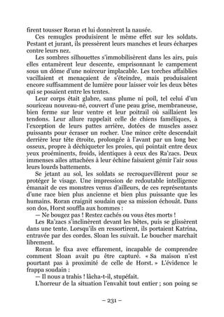 – 231 – 
firent tousser Roran et lui donnèrent la nausée. 
Ces remugles produisirent le même effet sur les soldats. Pestant et jurant, ils pressèrent leurs manches et leurs écharpes contre leurs nez. 
Les sombres silhouettes s’immobilisèrent dans les airs, puis elles entamèrent leur descente, emprisonnant le campement sous un dôme d’une noirceur implacable. Les torches affaiblies vacillaient et menaçaient de s’éteindre, mais produisaient encore suffisamment de lumière pour laisser voir les deux bêtes qui se posaient entre les tentes. 
Leur corps était glabre, sans plume ni poil, tel celui d’un souriceau nouveau-né, couvert d’une peau grise, membraneuse, bien ferme sur leur ventre et leur poitrail où saillaient les tendons. Leur allure rappelait celle de chiens faméliques, à l’exception de leurs pattes arrière, dotées de muscles assez puissants pour écraser un rocher. Une mince crête descendait derrière leur tête étroite, prolongée à l’avant par un long bec osseux, propre à déchiqueter les proies, qui pointait entre deux yeux proéminents, froids, identiques à ceux des Ra’zacs. Deux immenses ailes attachées à leur échine faisaient gémir l’air sous leurs lourds battements. 
Se jetant au sol, les soldats se recroquevillèrent pour se protéger le visage. Une impression de redoutable intelligence émanait de ces monstres venus d’ailleurs, de ces représentants d’une race bien plus ancienne et bien plus puissante que les humains. Roran craignit soudain que sa mission échouât. Dans son dos, Horst souffla aux hommes : 
— Ne bougez pas ! Restez cachés ou vous êtes morts ! 
Les Ra’zacs s’inclinèrent devant les bêtes, puis se glissèrent dans une tente. Lorsqu’ils en ressortirent, ils portaient Katrina, entravée par des cordes. Sloan les suivait. Le boucher marchait librement. 
Roran le fixa avec effarement, incapable de comprendre comment Sloan avait pu être capturé. « Sa maison n’est pourtant pas à proximité de celle de Horst. » L’évidence le frappa soudain : 
— Il nous a trahis ! lâcha-t-il, stupéfait. 
L’horreur de la situation l’envahit tout entier ; son poing se  