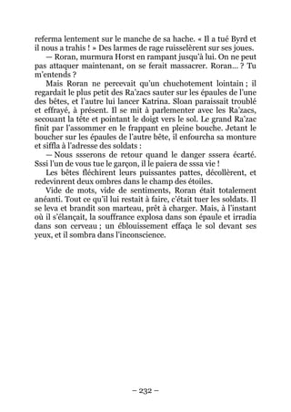 – 232 – 
referma lentement sur le manche de sa hache. « Il a tué Byrd et il nous a trahis ! » Des larmes de rage ruisselèrent sur ses joues. 
— Roran, murmura Horst en rampant jusqu’à lui. On ne peut pas attaquer maintenant, on se ferait massacrer. Roran… ? Tu m’entends ? 
Mais Roran ne percevait qu’un chuchotement lointain ; il regardait le plus petit des Ra’zacs sauter sur les épaules de l’une des bêtes, et l’autre lui lancer Katrina. Sloan paraissait troublé et effrayé, à présent. Il se mit à parlementer avec les Ra’zacs, secouant la tête et pointant le doigt vers le sol. Le grand Ra’zac finit par l’assommer en le frappant en pleine bouche. Jetant le boucher sur les épaules de l’autre bête, il enfourcha sa monture et siffla à l’adresse des soldats : 
— Nous ssserons de retour quand le danger sssera écarté. Sssi l’un de vous tue le garçon, il le paiera de sssa vie ! 
Les bêtes fléchirent leurs puissantes pattes, décollèrent, et redevinrent deux ombres dans le champ des étoiles. 
Vide de mots, vide de sentiments, Roran était totalement anéanti. Tout ce qu’il lui restait à faire, c’était tuer les soldats. Il se leva et brandit son marteau, prêt à charger. Mais, à l’instant où il s’élançait, la souffrance explosa dans son épaule et irradia dans son cerveau ; un éblouissement effaça le sol devant ses yeux, et il sombra dans l’inconscience.  