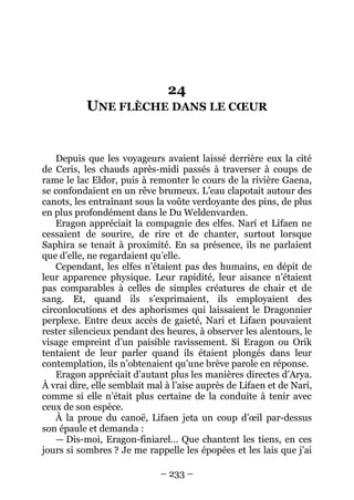– 233 – 
24 UNE FLÈCHE DANS LE COEUR 
Depuis que les voyageurs avaient laissé derrière eux la cité de Ceris, les chauds après-midi passés à traverser à coups de rame le lac Eldor, puis à remonter le cours de la rivière Gaena, se confondaient en un rêve brumeux. L’eau clapotait autour des canots, les entraînant sous la voûte verdoyante des pins, de plus en plus profondément dans le Du Weldenvarden. 
Eragon appréciait la compagnie des elfes. Narí et Lifaen ne cessaient de sourire, de rire et de chanter, surtout lorsque Saphira se tenait à proximité. En sa présence, ils ne parlaient que d’elle, ne regardaient qu’elle. 
Cependant, les elfes n’étaient pas des humains, en dépit de leur apparence physique. Leur rapidité, leur aisance n’étaient pas comparables à celles de simples créatures de chair et de sang. Et, quand ils s’exprimaient, ils employaient des circonlocutions et des aphorismes qui laissaient le Dragonnier perplexe. Entre deux accès de gaieté, Narí et Lifaen pouvaient rester silencieux pendant des heures, à observer les alentours, le visage empreint d’un paisible ravissement. Si Eragon ou Orik tentaient de leur parler quand ils étaient plongés dans leur contemplation, ils n’obtenaient qu’une brève parole en réponse. 
Eragon appréciait d’autant plus les manières directes d’Arya. À vrai dire, elle semblait mal à l’aise auprès de Lifaen et de Narí, comme si elle n’était plus certaine de la conduite à tenir avec ceux de son espèce. 
À la proue du canoë, Lifaen jeta un coup d’oeil par-dessus son épaule et demanda : 
— Dis-moi, Eragon-finiarel… Que chantent les tiens, en ces jours si sombres ? Je me rappelle les épopées et les lais que j’ai  