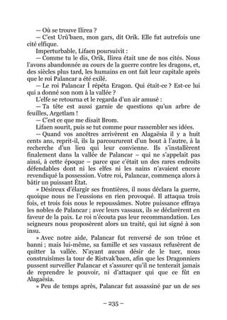 – 235 – 
— Où se trouve Ilirea ? 
— C’est Urû’baen, mon gars, dit Orik. Elle fut autrefois une cité elfique. 
Imperturbable, Lifaen poursuivit : 
— Comme tu le dis, Orik, Ilirea était une de nos cités. Nous l’avons abandonnée au cours de la guerre contre les dragons, et, des siècles plus tard, les humains en ont fait leur capitale après que le roi Palancar a été exilé. 
— Le roi Palancar Ì répéta Eragon. Qui était-ce ? Est-ce lui qui a donné son nom à la vallée ? 
L’elfe se retourna et le regarda d’un air amusé : 
— Ta tête est aussi garnie de questions qu’un arbre de feuilles, Argetlam ! 
— C’est ce que me disait Brom. 
Lifaen sourit, puis se tut comme pour rassembler ses idées. 
— Quand vos ancêtres arrivèrent en Alagaësia il y a huit cents ans, reprit-il, ils la parcoururent d’un bout à l’autre, à la recherche d’un lieu qui leur convienne. Ils s’installèrent finalement dans la vallée de Palancar – qui ne s’appelait pas ainsi, à cette époque – parce que c’était un des rares endroits défendables dont ni les elfes ni les nains n’avaient encore revendiqué la possession. Votre roi, Palancar, commença alors à bâtir un puissant État. 
» Désireux d’élargir ses frontières, il nous déclara la guerre, quoique nous ne l’eussions en rien provoqué. Il attaqua trois fois, et trois fois nous le repoussâmes. Notre puissance effraya les nobles de Palancar ; avec leurs vassaux, ils se déclarèrent en faveur de la paix. Le roi n’écouta pas leur recommandation. Les seigneurs nous proposèrent alors un traité, qui iut signé à son insu. 
» Avec notre aide, Palancar fut renversé de son trône et banni ; mais lui-même, sa famille et ses vassaux refusèrent de quitter la vallée. N’ayant aucun désir de le tuer, nous construisîmes la tour de Ristvak’baen, afin que les Dragonniers pussent surveiller Palancar et s’assurer qu’il ne tenterait jamais de reprendre le pouvoir, ni d’attaquer qui que ce fût en Alagaësia. 
» Peu de temps après, Palancar fut assassiné par un de ses  