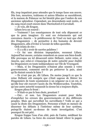 – 236 – 
fils, trop impatient pour attendre que le temps fasse son oeuvre. Dès lors, meurtres, trahisons et autres félonies se succédèrent, et la maison de Palancar ne fut bientôt plus que l’ombre de son ancienne splendeur. Cependant, ses descendants sont restés, et du sang royal court encore dans Therinsford et Carvahall. 
— Je vois, dit Eragon. 
Lifaen leva un sourcil : 
— Vraiment ? Les conséquences de tout cela dépassent ce que tu peux imaginer. Ce sont ces événements qui ont convaincu Anurin – le prédécesseur de Vrael en tant que chef des Dragonniers – de permettre à des humains de devenir Dragonniers, afin d’éviter à l’avenir de telles querelles. 
Orik éclata de rire : 
— Il y a dû y avoir de sacrées palabres ! 
— Ce fut une décision impopulaire, reconnut Lifaen. Aujourd’hui encore, certains remettent en cause son bien-fondé. Elle provoqua un tel désaccord entre Dellanir, notre reine, et Anurin, que celui-ci s’émancipa de notre autorité pour établir les Dragonniers en toute indépendance sur l’île de Vroengard. 
—Mais, si les Dragonniers n’étaient plus soumis à votre gouvernement, comment ont-ils pu préserver la paix, ainsi qu’ils étaient censés le faire ? 
— Ils n’ont pas pu, dit Lifaen. Du moins jusqu’à ce que la reine Dellanir eût compris que c’était sagesse de libérer les Dragonniers de toute soumission à un seigneur ou à un roi, et qu’elle leur eût rouvert l’accès du Du Weldenvarden. Toutefois, qu’une autre autorité surpassât la sienne lui a toujours déplu. 
Eragon plissa le front : 
— N’était-ce pas le bon choix, pourtant ? 
— Oui… et non. Les Dragonniers avaient pour tâche d’empêcher les erreurs des gouvernements et des différents peuples. Mais qui surveillait les surveillants ? Voilà ce qui a causé la chute des Dragonniers. Personne n’était en mesure de discerner les défauts à l’intérieur même de leur système, puisqu’ils étaient au-dessus de toute investigation. C’est pourquoi ils ont péri. 
Eragon frappa l’eau d’un côté, puis de l’autre, méditant les paroles de Lifaen. La force du courant faisait vibrer la pagaie  