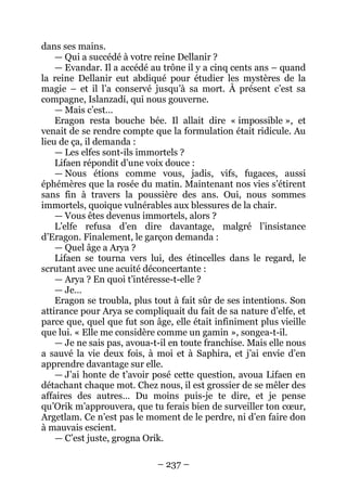– 237 – 
dans ses mains. 
— Qui a succédé à votre reine Dellanir ? 
— Evandar. Il a accédé au trône il y a cinq cents ans – quand la reine Dellanir eut abdiqué pour étudier les mystères de la magie – et il l’a conservé jusqu’à sa mort. À présent c’est sa compagne, Islanzadí, qui nous gouverne. 
— Mais c’est… 
Eragon resta bouche bée. Il allait dire « impossible », et venait de se rendre compte que la formulation était ridicule. Au lieu de ça, il demanda : 
— Les elfes sont-ils immortels ? 
Lifaen répondit d’une voix douce : 
— Nous étions comme vous, jadis, vifs, fugaces, aussi éphémères que la rosée du matin. Maintenant nos vies s’étirent sans fin à travers la poussière des ans. Oui, nous sommes immortels, quoique vulnérables aux blessures de la chair. 
— Vous êtes devenus immortels, alors ? 
L’elfe refusa d’en dire davantage, malgré l’insistance d’Eragon. Finalement, le garçon demanda : 
— Quel âge a Arya ? 
Lifaen se tourna vers lui, des étincelles dans le regard, le scrutant avec une acuité déconcertante : 
— Arya ? En quoi t’intéresse-t-elle ? 
— Je… 
Eragon se troubla, plus tout à fait sûr de ses intentions. Son attirance pour Arya se compliquait du fait de sa nature d’elfe, et parce que, quel que fut son âge, elle était infiniment plus vieille que lui. « Elle me considère comme un gamin », songea-t-il. 
— Je ne sais pas, avoua-t-il en toute franchise. Mais elle nous a sauvé la vie deux fois, à moi et à Saphira, et j’ai envie d’en apprendre davantage sur elle. 
— J’ai honte de t’avoir posé cette question, avoua Lifaen en détachant chaque mot. Chez nous, il est grossier de se mêler des affaires des autres… Du moins puis-je te dire, et je pense qu’Orik m’approuvera, que tu ferais bien de surveiller ton coeur, Argetlam. Ce n’est pas le moment de le perdre, ni d’en faire don à mauvais escient. 
— C’est juste, grogna Orik.  