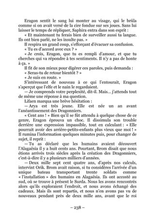 – 238 – 
Eragon sentit le sang lui monter au visage, qui le brûla comme si on avait versé de la cire fondue sur ses joues. Sans lui laisser le temps de répliquer, Saphira entra dans son esprit : 
« Et maintenant tu ferais bien de surveiller aussi ta langue. Ils ont bien parlé, ne les insulte pas. » 
Il respira un grand coup, s’efforçant d’évacuer sa confusion. 
« Tu es d’accord avec eux ? » 
« Je crois, Eragon, que tu es rempli d’amour, et que tu cherches qui va répondre à tes sentiments. Il n’y a pas de honte à ça. » 
Il fit de son mieux pour digérer ces paroles, puis demanda : 
« Seras-tu de retour bientôt ? » 
« Je suis en route. » 
S’intéressant de nouveau à ce qui l’entourait, Eragon s’aperçut que l’elfe et le nain le regardaient. 
— Je comprends votre perplexité, dit-il. Mais… j’attends tout de même une réponse à ma question. 
Lifaen marqua une brève hésitation : 
— Arya est très jeune. Elle est née un an avant l’anéantissement des Dragonniers. 
« Cent ans ! » Bien qu’il se fût attendu à quelque chose de ce genre, Eragon éprouva un choc. Il dissimula son trouble derrière une expression impassible, tout en calculant : « Elle pourrait avoir des arrière-petits-enfants plus vieux que moi ! » Il rumina l’information quelques minutes puis, pour changer de sujet, il reprit : 
— Tu as déclaré que les humains avaient découvert l’Alagaësia il y a huit cents ans. Pourtant, Brom disait que nous étions arrivés trois siècles après la création des Dragonniers, c’est-à-dire il y a plusieurs milliers d’années. 
— Deux mille sept cent quatre ans, d’après nos calculs, intervint Orik. Brom avait raison, si tu considères l’arrivée d’un unique bateau transportant trente soldats comme « l’installation » des humains en Alagaësia. Ils ont accosté au sud, où se trouve à présent le Surda. Nous les avons rencontrés alors qu’ils exploraient l’endroit, et nous avons échangé des cadeaux. Mais ils sont repartis, et nous n’en avons pas vu de nouveaux pendant près de deux mille ans, avant que le roi  